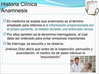 Historia Clínica
Anamnesis
  En medicina se acepta que anamnesis es el término
   empleado para referirse a la información proporcionada por
   el propio paciente, al médico durante una entrevista clínica.
  Por ellos también se la denomina interrogatorio, el cual
   debe ser ordenado para evitar omisiones importantes.
  Se interroga, se escucha y se observa.
  Jiménez Díaz decía que antes de la inspección, percusión y
        auscultación, el medico ha de saber efectuar la
                         “escuchación”.
 
