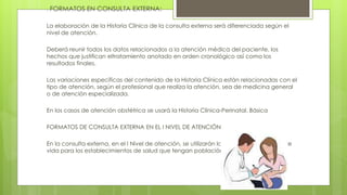 . FORMATOS EN CONSULTA EXTERNA:
La elaboración de la Historia Clínica de la consulta externa será diferenciada según el
nivel de atención.
Deberá reunir todos los datos relacionados a la atención médica del paciente, los
hechos que justifican eltratamiento anotado en orden cronológico así como los
resultados finales.
Las variaciones específicas del contenido de la Historia Clínica están relacionadas con el
tipo de atención, según el profesional que realiza la atención, sea de medicina general
o de atención especializada.
En los casos de atención obstétrica se usará la Historia Clínica-Perinatal. Básica
FORMATOS DE CONSULTA EXTERNA EN EL I NIVEL DE ATENCIÓN
En la consulta externa, en el I Nivel de atención, se utilizarán los formatos por etapas de
vida para los establecimientos de salud que tengan población asignada.
 