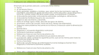 FORMATO DE ATENCIÓN INTEGRAL DEL NIÑO
El Formato de la primera atención, contendrá como mínimo:
 Fecha
 N° de Historia Clínica
 Datos generales: apellidos y nombres, sexo, edad, fecha de nacimiento, lugar de
nacimiento, procedencia, grado de instrucción, centro educativo, grupo sanguíneo y
factor Rh, nombre, edad, DNI de la madre, padre, acompañante o cuidador.
 Antecedentes personales: antecedentes perinatales, patológicos, alimentación.
 Antecedentes familiares Esquema de vacunación
 Vigilancia del crecimiento y desarrollo.
 Datos en el triaje: signos vitales, descarte de signos de alarma.
 Anamnesis: motivo de consulta, forma de inicio, tiempo de enfermedad.
 Preguntas sobre problemas frecuentes en la infancia. Evaluación sobre la alimentación
actual.
 Examen físico
 Diagnóstico, incluyendo diagnóstico nutricional
 Tratamiento Exámenes auxiliares
 Referencia si fuera el caso Fecha de próxima cita
 Firma, sello y colegiatura del profesional que presta la atención
 La evolución, debe contener los siguientes puntos, que son los mismos para todos los
formatos por etapas de vida:
 Fecha y hora Edad
 Motivo de consulta Tiempo de enfermedad Funciones biológicas Examen físico
Diagnóstico Tratamiento Exámenes auxiliares
 Referencia si fuera el caso Fecha de próxima cita
 Firma, sello y colegiatura del profesional que presta la atención
 