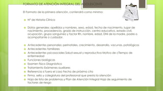 FORMATO DE ATENCIÓN INTEGRAL DEL ADOLESCENTE
El Formato de la primera atención, contendrá como mínimo:
 N° de Historia Clínica
 Datos generales: apellidos y nombres, sexo, edad, fecha de nacimiento, lugar de
nacimiento, procedencia, grado de instrucción, centro educativo, estado civil,
ocupación, grupo sanguíneo y factor Rh, nombre, edad, DNI de la madre, padre o
acompañante o cuidador.
 Antecedentes personales: perinatales, crecimiento, desarrollo, vacunas, patológicos
 Antecedentes familiares
 Antecedentes psicosociales Salud sexual y reproductiva Motivo de cTiempo de
enfermedad
 Funciones biológicas
 Examen físico Diagnóstico
 Tratamiento Exámenes auxiliares
 Referencia si fuera el caso Fecha de próxima cita
 Firma, sello y colegiatura del profesional que presta la atención
 Hoja de lista de problemas y Plan de Atención Integral Hoja de seguimiento de
factores de riesgo
 