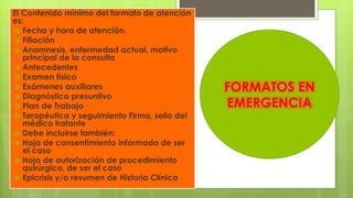 El Contenido mínimo del formato de atención
es:
 Fecha y hora de atención.
 Filiación
 Anamnesis, enfermedad actual, motivo
principal de la consulta
 Antecedentes
 Examen físico
 Exámenes auxiliares
 Diagnóstico presuntivo
 Plan de Trabajo
 Terapéutica y seguimiento Firma, sello del
médico tratante
 Debe incluirse también:
 Hoja de consentimiento informado de ser
el caso
 Hoja de autorización de procedimiento
quirúrgico, de ser el caso
 Epicrisis y/o resumen de Historia Clínica
FORMATOS EN
EMERGENCIA
 