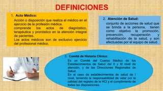 1. Acto Médico:
Acción o disposición que realiza el médico en el
ejercicio de la profesión médica.
comprende los actos de diagnóstico,
terapéutica y pronóstico en la atención integral
de pacientes.
Los actos médicos son de exclusivo ejercicio
del profesional médico.
DEFINICIONES
2. Atención de Salud:
conjunto de acciones de salud que
se brinda a la persona, tienen
como objetivo la promoción,
prevención, recuperación y
rehabilitación de la salud, y son
efectuadas por el equipo de salud.
3. Comité de Historia Clínica:
Es un Comité del Cuerpo Médico de los
Establecimientos de Salud del II y III nivel de
atención, y de las Direcciones Regionales de
Salud.
En el caso de establecimientos de salud de I
nivel, teniendo la responsabilidad de velar por la
calidad del registro de la HCl y el cumplimiento de
todas las disposiciones.
 