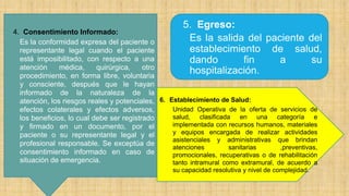 5. Egreso:
Es la salida del paciente del
establecimiento de salud,
dando fin a su
hospitalización.
6. Establecimiento de Salud:
Unidad Operativa de la oferta de servicios de
salud, clasificada en una categoría e
implementada con recursos humanos, materiales
y equipos encargada de realizar actividades
asistenciales y administrativas que brindan
atenciones sanitarias ,preventivas,
promocionales, recuperativas o de rehabilitación
tanto intramural como extramural, de acuerdo a
su capacidad resolutiva y nivel de complejidad.
4. Consentimiento Informado:
Es la conformidad expresa del paciente o
representante legal cuando el paciente
está imposibilitado, con respecto a una
atención médica, quirúrgica, otro
procedimiento, en forma libre, voluntaria
y consciente, después que le hayan
informado de la naturaleza de la
atención, los riesgos reales y potenciales,
efectos colaterales y efectos adversos,
los beneficios, lo cual debe ser registrado
y firmado en un documento, por el
paciente o su representante legal y el
profesional responsable. Se exceptúa de
consentimiento informado en caso de
situación de emergencia.
 