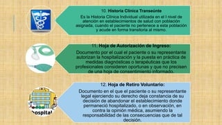 10. Historia Clínica Transeúnte
Es la Historia Clínica Individual utilizada en el I nivel de
atención en establecimientos de salud con población
asignada, cuando el paciente no pertenece a esta población
y acude en forma transitoria al mismo.
11. Hoja de Autorización de Ingreso:
Documento por el cual el paciente o su representante
autorizan la hospitalización y la puesta en práctica de
medidas diagnósticas o terapéuticas que los
profesionales consideren oportunas y que no precisen
de una hoja de consentimiento informado.
12. Hoja de Retiro Voluntario:
Documento en el que el paciente o su representante
legal ejerciendo su derecho deja constancia de su
decisión de abandonar el establecimiento donde
permaneció hospitalizado, o en observación, en
contra la opinión médica, asumiendo la
responsabilidad de las consecuencias que de tal
decisión.
 