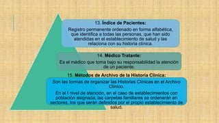 13. Índice de Pacientes:
Registro permanente ordenado en forma alfabética,
que identifica a todas las personas, que han sido
atendidas en el establecimiento de salud y las
relaciona con su historia clínica.
14. Médico Tratante:
Es el médico que toma bajo su responsabilidad la atención
de un paciente.
15. Métodos de Archivo de la Historia Clínica:
Son las formas de organizar las Historias Clínicas en el Archivo
Clínico.
En el I nivel de atención, en el caso de establecimientos con
población asignada, las carpetas familiares se ordenarán en
sectores, los que serán definidos por el propio establecimiento de
salud.
 