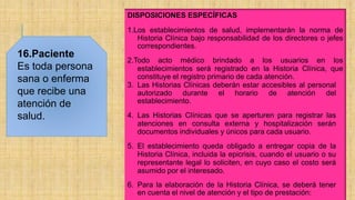 16.Paciente
Es toda persona
sana o enferma
que recibe una
atención de
salud.
DISPOSICIONES ESPECÍFICAS
1.Los establecimientos de salud, implementarán la norma de
Historia Clínica bajo responsabilidad de los directores o jefes
correspondientes.
2.Todo acto médico brindado a los usuarios en los
establecimientos será registrado en la Historia Clínica, que
constituye el registro primario de cada atención.
3. Las Historias Clínicas deberán estar accesibles al personal
autorizado durante el horario de atención del
establecimiento.
4. Las Historias Clínicas que se aperturen para registrar las
atenciones en consulta externa y hospitalización serán
documentos individuales y únicos para cada usuario.
5. El establecimiento queda obligado a entregar copia de la
Historia Clínica, incluida la epicrisis, cuando el usuario o su
representante legal lo soliciten, en cuyo caso el costo será
asumido por el interesado.
6. Para la elaboración de la Historia Clínica, se deberá tener
en cuenta el nivel de atención y el tipo de prestación:
 