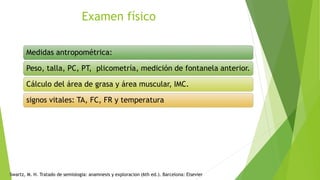 Examen físico
Medidas antropométrica:
Peso, talla, PC, PT, plicometría, medición de fontanela anterior.
Cálculo del área de grasa y área muscular, IMC.
signos vitales: TA, FC, FR y temperatura
Swartz, M. H. Tratado de semiologia: anamnesis y exploracion (6th ed.). Barcelona: Elsevier
 