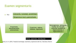 Examen segmentario
 Piel
forma, aparición, distribución
Erupciones,
descamaciones,
ulceraciones
Cicatrices, edema,
nódulos, equimosis
Hemangiomas, petequias,
huellas de rascado,
manchas mongólicas
hipercrómicas e
hipocrómicas o
Coloración, humedad, sensibilidad
Temperatura local y generalizada
Swartz, M. H. (2010). Tratado de semiologia: anamnesis y exploracion (6th ed.). Barcelona: Elsevier
 