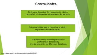 Es el punto de partida del razonamiento médico
para definir el diagnóstico y tratamiento del paciente.
Es imprescindible para el control de la salud y
seguimiento de la enfermedad.
Es el instrumento utilizado por todos los
profesionales de la salud y
sirve de nexo entre las diferentes disciplinas.
Generalidades.
http://www.ops.org.bo/textocompleto/nped26780.PDF
 