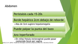 Abdomen
Peristalsis cada 15-20s
Borde hepático 2cm debajo de reborde
•Mas de 3cm sugiere hepatomegalia
Puede palpar la punta del bazo
Ano inperforado
•En niñas fistula rectovaginal puede pasar
contenido fecal por vagina
Swartz, M. H. (2010). Tratado de semiologia: anamnesis y exploracion (6th ed.). Barcelona: Elsevier
 