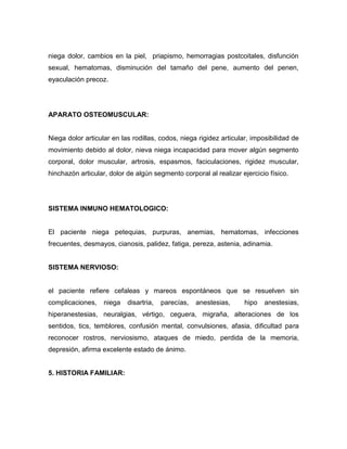 niega dolor, cambios en la piel, priapismo, hemorragias postcoitales, disfunción
sexual, hematomas, disminución del tamaño del pene, aumento del penen,
eyaculación precoz.




APARATO OSTEOMUSCULAR:


Niega dolor articular en las rodillas, codos, niega rigidez articular, imposibilidad de
movimiento debido al dolor, nieva niega incapacidad para mover algún segmento
corporal, dolor muscular, artrosis, espasmos, faciculaciones, rigidez muscular,
hinchazón articular, dolor de algún segmento corporal al realizar ejercicio físico.




SISTEMA INMUNO HEMATOLOGICO:


El paciente niega petequias, purpuras, anemias, hematomas, infecciones
frecuentes, desmayos, cianosis, palidez, fatiga, pereza, astenia, adinamia.


SISTEMA NERVIOSO:


el paciente refiere cefaleas y mareos espontáneos que se resuelven sin
complicaciones,    niega   disartria,   parecías,   anestesias,     hipo   anestesias,
hiperanestesias, neuralgias, vértigo, ceguera, migraña, alteraciones de los
sentidos, tics, temblores, confusión mental, convulsiones, afasia, dificultad para
reconocer rostros, nerviosismo, ataques de miedo, perdida de la memoria,
depresión, afirma excelente estado de ánimo.


5. HISTORIA FAMILIAR:
 