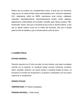 Refiere que sus padres son completamente sanos, al igual que sus hermanos,
niega que en su núcleo familiar hayan enfermedades como: síndrome metabólico,
ECV, dislipidemia, déficit de G6PD, insuficiencia renal crónica, colelitiasis,
colecistitis, hipertrigliceridemia, hipercolesterolemia familiar, artritis, epilepsia,
galactosemia, enfermedades de la tiroides, hemofilia, gota, fibrosis quística, TBC,
diverticulitis, cáncer, dice que no recuerda de que murió su abuela materna, y dice
que su abuelo materno murió de un infarto del miocardio, dice que si abuela
paterna sufre de diabetes y que su abuelo paterno sufre de asma.




6. EXAMEN FISICO:


ESTADO GENERAL:


Paciente masculino de 74 años de edad, de raza mestiza, cuya edad cronológica
coincide con la aparente, en excelente estado musculo nutricional, consiente,
alerta, orientado, dinámico, con buena marcha y excelente estado de ánimo, se
encuentra en proceso de recuperación y al parecer a presentado una muy buena
mejoría de su complicación.


SIGNOS VITALES:


TEMPERATURA: 37 Grados centígrados.


PRESION ARTERIAL: 110/80 mmHg
 
