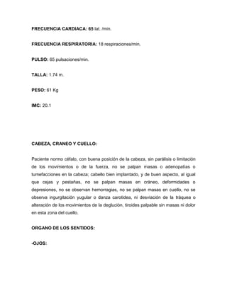 FRECUENCIA CARDIACA: 65 lat. /min.


FRECUENCIA RESPIRATORIA: 18 respiraciones/min.


PULSO: 65 pulsaciones/min.


TALLA: 1.74 m.


PESO: 61 Kg


IMC: 20.1




CABEZA, CRANEO Y CUELLO:


Paciente normo céfalo, con buena posición de la cabeza, sin parálisis o limitación
de los movimientos o de la fuerza, no se palpan masas o adenopatías o
tumefacciones en la cabeza; cabello bien implantado, y de buen aspecto, al igual
que cejas y pestañas, no se palpan masas en cráneo, deformidades o
depresiones, no se observan hemorragias, no se palpan masas en cuello, no se
observa ingurgitación yugular o danza carotidea, ni desviación de la tráquea o
alteración de los movimientos de la deglución, tiroides palpable sin masas ni dolor
en esta zona del cuello.


ORGANO DE LOS SENTIDOS:


-OJOS:
 