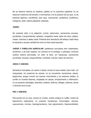No se observa ictericia en escleras, palidez en la conjuntiva palpebral, no se
observan trastornos del tamaño o movimientos o en la posición de los ojos, no se
presenta lagrimeo, xeroftalmia, ojos rojos, secreciones, exoftalmos, exoftalmos,
nistagmos, dolor, edema palpebral, cataratas.


-NARIZ:


No presenta dolor a la palpación, prurito, estornudos, secreciones acuosas,
purulentas o sanguinolentas, epistaxis, congestión nasal, tapón de moco, pólipos,
masas, manchas o aleteo nasal. Presenta leve desviación del tabique nasal hacia
la izquierda y escasa cantidad de moco en fosa nasal izquierda.


-OIDOS Y PABELLON AURICULAR: pabellones auriculares bien implantados,
simétricos, y de buen aspecto, sin cambios en el cartílago, o pilosidad, conducto
auditivo externo permeable, sin dolor al tacto, sin hipoacusia, secreciones
purulentas, acuosas, sanguinolentas, zumbidos, mal olor, tapón de cerumen.


-BOCA Y ANEXOS:


Dentadura incompleta, sin caries ni calzas, encías en buen estado, buen color, sin
resequedad, sin presencia de ulceras, no se encuentran secreciones, placas,
ginginorrea, lengua normal con buenos movimientos y sin lesiones visibles, el
carrillo no muestra lesiones, amígdalas sin placas, enrojecimiento o inflamación,
no se presenta odontalgia, abscesos, prótesis, disfonía, disfagia, sialorrea, danza
o vibración de la úvula.


PIEL Y ANEXOS:


Piel acorde con su raza, varices en muslos, cicatriz antigua en rodilla, cicatriz de
laparotomía exploratoria, no presenta hematomas, hemorragias, cianosis,
supuraciones, ronchas, hiperpigmentacion, hipo pigmentación, hipersensibilidad,
 