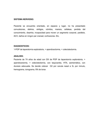 SISTEMA NERVIOSO:


Paciente se encuentra orientado, en espacio y lugar, no ha presentado
convulsiones,   delirios,   vértigos,   vómitos,   mareos,   cefaleas,   perdida   del
conocimiento, disartria, incapacidad para mover un segmento corporal, parálisis,
ACV, daños en ningún par craneal, confusiones. Etc.




DIAGNOSTICOS:
1-POP de laparotomía exploratoria, + apendicectomia, + colecistectomía.


ANALISIS:
Paciente de 74 años de edad con DX de POP de laparotomía exploratoria, +
apendicectomia, + colecistectomía, con taquicardia, HTA, asintomático, con
diuresis adecuada. Se decide colocar        O2 por canula nasal a 3L por minuto,
hemograma, ionograma, RX de torax
 