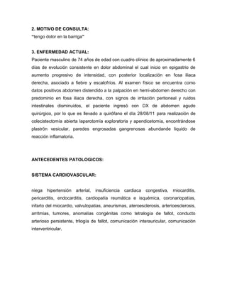 2. MOTIVO DE CONSULTA:
“tengo dolor en la barriga”


3. ENFERMEDAD ACTUAL:
Paciente masculino de 74 años de edad con cuadro clínico de aproximadamente 6
días de evolución consistente en dolor abdominal el cual inicio en epigastrio de
aumento progresivo de intensidad, con posterior localización en fosa iliaca
derecha, asociado a fiebre y escalofríos. Al examen físico se encuentra como
datos positivos abdomen distendido a la palpación en hemi-abdomen derecho con
predominio en fosa iliaca derecha, con signos de irritación peritoneal y ruidos
intestinales disminuidos, el paciente ingresó con DX de abdomen agudo
quirúrgico, por lo que es llevado a quirófano el día 28/08/11 para realización de
colecistectomía abierta laparotomía exploratoria y apendicetomía, encontrándose
plastrón vesicular, paredes engrosadas gangrenosas abundande liquido de
reacción inflamatoria.




ANTECEDENTES PATOLOGICOS:


SISTEMA CARDIOVASCULAR:


niega   hipertensión     arterial,   insuficiencia   cardiaca   congestiva,   miocarditis,
pericarditis, endocarditis, cardiopatía reumática e isquémica, coronariopatías,
infarto del miocardio, valvulopatias, aneurismas, ateroesclerosis, arterioesclerosis,
arritmias, tumores, anomalías congénitas como tetralogía de fallot, conducto
arterioso persistente, trilogía de fallot, comunicación interauricular, comunicación
interventricular.
 