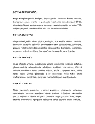 SISTEMA RESPIRATORIO:


Niega faringoamigdalitis, faringitis, crupsu glótico, bronquitis, bronco alveolitis,
bronconeumonía, neumonía. Niega sinusitis, rinosinusitis, asma bronquial, EPOC,
atelectasia, fibrosis quística, edema pulmonar, traqueo bronquitis, tos ferina, TBC,
niega aspergillosis, histoplasmosis, tumores del tracto respiratorio.


SISTEMA DIGESTIVO:


niega mala digestión, ulcera péptica, esofagitis, hipertensión pilórica, colecistitis,
colelitiasis, colangitis, peritonitis, enfermedad de cron, colitis ulcerosa, apendicitis,
prolapso rectal, hemorroides sangrantes, no sangrantes, diverticulitis, uncinariasis,
ascariosis, tenias, tricocéfalos, diarrea crónica, tumores del tracto digestivo.


SISTEMA URINARIO:


niega infección urinaria, incontinencia urinaria, pielonefritis, síndrome nefrotico,
glomerulonefritis, nefroesclerosis, nefrolitiasis, uro litiasis, hidronefrosis, riñónpoli
quístico, insuficiencia renal, diabetes insípida, atrofia o hipoplasia renal, ptosis
renal, cistitis, uretritis gonocócica o no gonocócica, niega haber tenido
malformaciones congénitas o tumores a nivel del sistema o aparato urinario.


APARATO GENITAL:


Niega hiperplasia prostática, o cáncer prostático, criptorquidia, varicocele,
neumatocele, hidrocele, priapismo, cáncer testicular, infertilidad, eyaculación
precoz, impotencia sexual, sangrado postcoital, niega gonorrea, sífilis, herpes,
chancro, triconomiasis, hipospadia, hepispadia, cáncer de pene, torsión testicular.
 