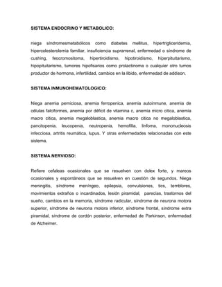 SISTEMA ENDOCRINO Y METABOLICO:


niega   síndromesmetabólicos       como    diabetes     mellitus,     hipertrigliceridemia,
hipercolesterolemia familiar, insuficiencia suprarrenal, enfermedad o síndrome de
cushing,      feocromositoma,   hipertiroidismo,    hipotiroidismo,     hiperpituitarismo,
hipopituitarismo, tumores hipofisarios como prolactinoma o cualquier otro tumos
productor de hormona, infertilidad, cambios en la libido, enfermedad de addison.


SISTEMA INMUNOHEMATOLOGICO:


Niega anemia perniciosa, anemia ferropenica, anemia autoinmune, anemia de
células falciformes, anemia por déficit de vitamina c, anemia micro citica, anemia
macro citica, anemia megaloblastica, anemia macro citica no megaloblastica,
pancitopenia,     leucopenia,   neutropenia,   hemofilia,    linfoma,     mononucleosis
infecciosa, artritis reumática, lupus. Y otras enfermedades relacionadas con este
sistema.


SISTEMA NERVIOSO:


Refiere cefaleas ocasionales que se resuelven con dolex forte, y mareos
ocasionales y espontáneos que se resuelven en cuestión de segundos. Niega
meningitis,    síndrome   meníngeo,    epilepsia,    convulsiones,      tics,   temblores,
movimientos extraños o incardinados, lesión piramidal, parecías, trastornos del
sueño, cambios en la memoria, síndrome radicular, síndrome de neurona motora
superior, síndrome de neurona motora inferior, síndrome frontal, síndrome extra
piramidal, síndrome de cordón posterior, enfermedad de Parkinson, enfermedad
de Alzheimer.
 