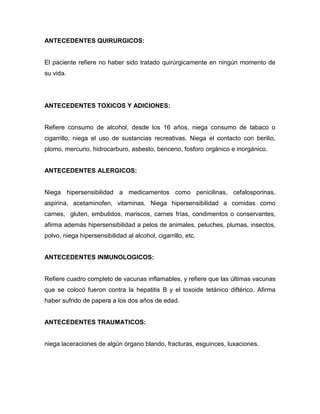 ANTECEDENTES QUIRURGICOS:


El paciente refiere no haber sido tratado quirúrgicamente en ningún momento de
su vida.




ANTECEDENTES TOXICOS Y ADICIONES:


Refiere consumo de alcohol, desde los 16 años, niega consumo de tabaco o
cigarrillo, niega el uso de sustancias recreativas. Niega el contacto con berilio,
plomo, mercurio, hidrocarburo, asbesto, benceno, fosforo orgánico e inorgánico.


ANTECEDENTES ALERGICOS:


Niega hipersensibilidad a medicamentos como penicilinas, cefalosporinas,
aspirina, acetaminofen, vitaminas. Niega hipersensibilidad a comidas como
carnes, gluten, embutidos, mariscos, carnes frías, condimentos o conservantes,
afirma además hipersensibilidad a pelos de animales, peluches, plumas, insectos,
polvo, niega hipersensibilidad al alcohol, cigarrillo, etc.


ANTECEDENTES INMUNOLOGICOS:


Refiere cuadro completo de vacunas inflamables, y refiere que las últimas vacunas
que se colocó fueron contra la hepatitis B y el toxoide tetánico diftérico. Afirma
haber sufrido de papera a los dos años de edad.


ANTECEDENTES TRAUMATICOS:


niega laceraciones de algún órgano blando, fracturas, esguinces, luxaciones.
 