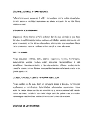 GRUPO SANGUINEO Y TRANFUSIONES:


Refiere tener grupo sanguíneo X y RH - comprobado con la cedula, niega haber
donado sangre o recibido transfusiones en algún momento de su vida. Niega
totalmente esto.


5 REVISION POR SISTEMAS:


El paciente refiere dolor en el hemi-abdomen derecho que se irradió a fosa iliaca
derecha, el cual le impedia realizar cualquier actividad en su casa, además de esto
venia presentado en los últimos días dolores abdominales pos-prandiales. Niega
haber presentado mareos, cefaleas, u otras complicaciones relevantes.


PIEL Y ANEXOS:


Niega sequedad cutánea, dolor, edema, erupciones, heridas, hemorragias,
supuraciones, ulceras, ronchas, ardor, petequias, hipersensibilidad o hipo
sensibilidad, hiperpigementocion o hipo pigmentación, nódulos, enrojecimiento,
rasquiña, masas, estrías. Refiere verrugas blandas acompañadas de prurito entre
glande y prepucio.


CABEZA, CRANEO, CUELLO Y CUERO CABELLUDO:


Niega parálisis en la cara, dolor en estructura Oseas o blandas, movimientos
involuntarios o incordinados, deformidades, adenopatías, secreciones, refiere
sufrir de caspa, niega cambios en consistencia y aspecto general del cabello,
masas en cuero cabelludo, en cuello niega tortícolis, pulsaciones anormales,
hemorragias o secreciones, sensación de nódulos o dolor de la tiroides.




ORGANOS DE LOS SENTIDOS:
 
