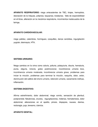 APARATO RESPIRATORIO: niega antecedentes de TBC, tirajes, hemoptisis,
desviación de la tráquea, polipnea, taquipnea, bradipnea, falta de expansibilidad
en el tórax, alteración en la mecánica respiratoria, movimientos inadecuados de la
laringe.




APARATO CARDIOVASCULAR:


niega palidez, calambres, hormigueo, cosquilleo, danza carotidea, ingurgitación
yugular, desmayos, HTA.




SISTEMA URINARIO:


Niega cambios en la orina como coluria, poliuria, polaquiuria, disuria, hematuria,
piuria, oliguria, nicturia, goteo postmiccionar, incontinencia urinaria leve,
incontinencia urinaria moderada, incontinencia urinaria grave, problemas para
iniciar la micción, problemas para terminar la micción, rasquiña, dolor, ardor,
disminución del calibre del chorro urinario, retención urinaria, vaciamiento ineficaz,
inflamación.


SISTEMA DIGESTIVO:


Afirma estreñimiento, dolor abdominal, niega vomito, sensación de plenitud,
postprandial, flatulencias, eructos, regurgitaciones, melenas, hematemesis, dolor
abdominal, alteraciones en el apetito, pirosis, dispepsia, nausea, diarrea,
rectoragia, pujo, tenesmo, ictericia.


APARATO GENITAL:
 