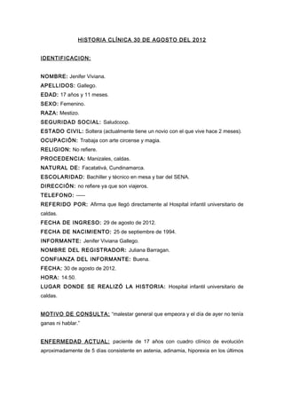 HISTORIA CLÍNICA 30 DE AGOSTO DEL 2012
IDENTIFICACION:
NOMBRE: Jenifer Viviana.
APELLIDOS: Gallego.
EDAD: 17 años y 11 meses.
SEXO: Femenino.
RAZA: Mestizo.
SEGURIDAD SOCIAL: Saludcoop.
ESTADO CIVIL: Soltera (actualmente tiene un novio con el que vive hace 2 meses).
OCUPACIÓN: Trabaja con arte circense y magia.
RELIGION: No refiere.
PROCEDENCIA: Manizales, caldas.
NATURAL DE: Facatativá, Cundinamarca.
ESCOLARIDAD: Bachiller y técnico en mesa y bar del SENA.
DIRECCIÓN: no refiere ya que son viajeros.
TELEFONO: -----
REFERIDO POR: Afirma que llegó directamente al Hospital infantil universitario de
caldas.
FECHA DE INGRESO: 29 de agosto de 2012.
FECHA DE NACIMIENTO: 25 de septiembre de 1994.
INFORMANTE: Jenifer Viviana Gallego.
NOMBRE DEL REGISTRADOR: Juliana Barragan.
CONFIANZA DEL INFORMANTE: Buena.
FECHA: 30 de agosto de 2012.
HORA: 14:50.
LUGAR DONDE SE REALIZÓ LA HISTORIA: Hospital infantil universitario de
caldas.
MOTIVO DE CONSULTA: “malestar general que empeora y el día de ayer no tenía
ganas ni hablar.”
ENFERMEDAD ACTUAL: paciente de 17 años con cuadro clínico de evolución
aproximadamente de 5 días consistente en astenia, adinamia, hiporexia en los últimos
 