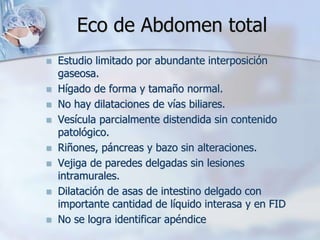 Eco de Abdomen total
 Estudio limitado por abundante interposición
gaseosa.
 Hígado de forma y tamaño normal.
 No hay dilataciones de vías biliares.
 Vesícula parcialmente distendida sin contenido
patológico.
 Riñones, páncreas y bazo sin alteraciones.
 Vejiga de paredes delgadas sin lesiones
intramurales.
 Dilatación de asas de intestino delgado con
importante cantidad de líquido interasa y en FID
 No se logra identificar apéndice
 