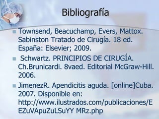 Bibliografía
 Townsend, Beacuchamp, Evers, Mattox.
Sabinston Tratado de Cirugía. 18 ed.
España: Elsevier; 2009.
 Schwartz. PRINCIPIOS DE CIRUGÍA.
Ch.Brunicardi. 8vaed. Editorial McGraw-Hill.
2006.
 JimenezR. Apendicitis aguda. [online]Cuba.
2007. Disponible en:
http://www.ilustrados.com/publicaciones/E
EZuVApuZuLSuYY MRz.php
 