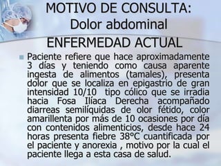 MOTIVO DE CONSULTA:
Dolor abdominal
 Paciente refiere que hace aproximadamente
3 días y teniendo como causa aparente
ingesta de alimentos (tamales), presenta
dolor que se localiza en epigastrio de gran
intensidad 10/10 tipo cólico que se irradia
hacia Fosa Ilíaca Derecha acompañado
diarreas semilíquidas de olor fétido, color
amarillenta por más de 10 ocasiones por día
con contenidos alimenticios, desde hace 24
horas presenta fiebre 38°C cuantificada por
el paciente y anorexia , motivo por la cual el
paciente llega a esta casa de salud.
ENFERMEDAD ACTUAL
 