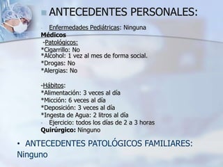  ANTECEDENTES PERSONALES:
- Enfermedades Pediátricas: Ninguna
Médicos
-Patológicos:
*Cigarrillo: No
*Alcohol: 1 vez al mes de forma social.
*Drogas: No
*Alergias: No
-Hábitos:
*Alimentación: 3 veces al día
*Micción: 6 veces al día
*Deposición: 3 veces al día
*Ingesta de Agua: 2 litros al día
• Ejercicio: todos los días de 2 a 3 horas
Quirúrgico: Ninguno
• ANTECEDENTES PATOLÓGICOS FAMILIARES:
Ninguno
 