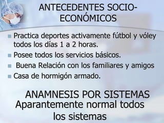 ANTECEDENTES SOCIO-
ECONÓMICOS
 Practica deportes activamente fútbol y vóley
todos los días 1 a 2 horas.
 Posee todos los servicios básicos.
 Buena Relación con los familiares y amigos
 Casa de hormigón armado.
ANAMNESIS POR SISTEMAS
Aparantemente normal todos
los sistemas
 