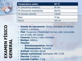 Temperatura axilar: 39 °C
FC (frecuencia cardiaca): 90 lpm
FR (frecuencia respiratoria): 20/min
TA (tensión arterial): 130/85
Peso: 74 Kg
TALLA: 163 cm
• Estado de conciencia: Alerta, orientado en tiempo,
espacio y persona.
• Piel: Turgencia y Elasticidad normal, color concuerda
con el resto del cuerpo
• Faneras: forma y color normales
• Biotipo: Atlético
• Fascies:
• Somatoexpresiva: Normal
• Sicoexpresiva: Tranquilo
• Actitud: decúbito dorsal
• Estado nutricional: Sobrepeso IMC 27,85
• Marcha: Eubásica
• Llenado Capilar: 2 seg
EXAMENFÍSICO
GENERAL
 