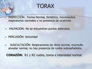 TORAX
 INSPECCIÓN: Forma Normal, Simétrico, movimientos
respiratorios normales y no presencia de cicatrices.
 PALPACIÓN: No se encuentran puntos dolorosos.
 PERCUSIÓN: Sonoridad
 AUSCULTACIÓN: Respiraciones de ritmo normal, murmullo
alveolar normal, no hay presencia de ruidos sobreañadidos.
CORAZÓN: R1 y R2 ruidos, tonos e intensidad normal
 