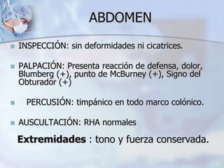 ABDOMEN
 INSPECCIÓN: sin deformidades ni cicatrices.
 PALPACIÓN: Presenta reacción de defensa, dolor,
Blumberg (+), punto de McBurney (+), Signo del
Obturador (+)
 PERCUSIÓN: timpánico en todo marco colónico.
 AUSCULTACIÓN: RHA normales
Extremidades : tono y fuerza conservada.
 