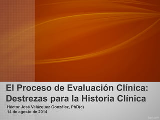 El Proceso de Evaluación Clínica: Destrezas para la Historia Clínica 
Héctor José Velázquez González, PhD(c) 
14 de agosto de 2014  