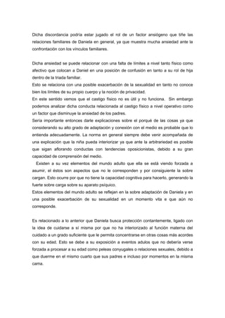Dicha discordancia podría estar jugado el rol de un factor ansiógeno que tiñe las
relaciones familiares de Daniela en general, ya que muestra mucha ansiedad ante la
confrontación con los vínculos familiares.


Dicha ansiedad se puede relacionar con una falta de límites a nivel tanto físico como
afectivo que colocan a Daniel en una posición de confusión en tanto a su rol de hija
dentro de la triada familiar.
Esto se relaciona con una posible exacerbación de la sexualidad en tanto no conoce
bien los límites de su propio cuerpo y la noción de privacidad.
En este sentido vemos que el castigo físico no es útil y no funciona. Sin embargo
podemos analizar dicha conducta relacionada al castigo físico a nivel operativo como
un factor que disminuye la ansiedad de los padres.
Sería importante entonces darle explicaciones sobre el porqué de las cosas ya que
considerando su alto grado de adaptación y conexión con el medio es probable que lo
entienda adecuadamente. La norma en general siempre debe venir acompañada de
una explicación que la niña pueda interiorizar ya que ante la arbitrariedad es posible
que sigan aflorando conductas con tendencias oposicionistas, debido a su gran
capacidad de comprensión del medio.
  Existen a su vez elementos del mundo adulto que ella se está viendo forzada a
asumir, el éstos son aspectos que no le corresponden y por consiguiente la sobre
cargan. Esto ocurre por que no tiene la capacidad cognitiva para hacerlo, generando la
fuerte sobre carga sobre su aparato psíquico.
Estos elementos del mundo adulto se reflejan en la sobre adaptación de Daniela y en
una posible exacerbación de su sexualidad en un momento vita e que aún no
corresponde.


Es relacionado a lo anterior que Daniela busca protección contantemente, ligado con
la idea de cuidarse a sí misma por que no ha interiorizado al función materna del
cuidado a un grado suficiente que le permita concentrarse en otras cosas más acordes
con su edad. Esto se debe a su exposición a eventos adulos que no debería verse
forzada a procesar a su edad como peleas conyugales o relaciones sexuales, debido a
que duerme en el mismo cuarto que sus padres e incluso por momentos en la misma
cama.
 