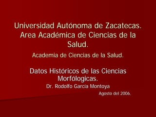 Universidad Autónoma de Zacatecas.
 Area Académica de Ciencias de la
               Salud.
    Academia de Ciencias de la Salud.

    Datos Históricos de las Ciencias
             Morfólogicas.
         Dr. Rodolfo García Montoya
                              Agosto del 2006.
 