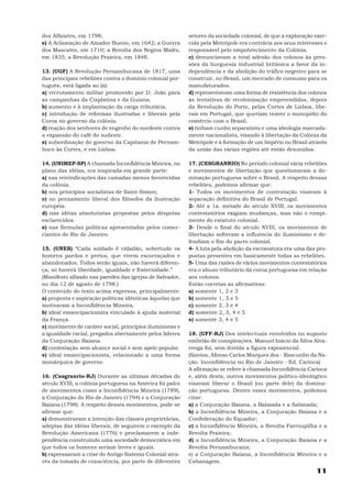 dos Alfaiates, em 1798;                                    setores da sociedade colonial, de que a exploração exer-
e) A Aclamação de Amador Bueno, em 1642; a Guerra          cida pela Metrópole era contrária aos seus interesses e
dos Mascates, em 1710; a Revolta dos Negros Malês,         responsável pelo empobrecimento da Colônia.
em 1835; a Revolução Praieira, em 1848.                    c) denunciavam a total adesão dos colonos às pres-
                                                           sões da burguesia industrial britânica a favor da in-
13. (UGF) A Revolução Pernambucana de 1817, uma            dependência e da abolição do tráfico negreiro para se
das principais rebeliões contra o domínio colonial por-    construir, no Brasil, um mercado de consumo para os
tuguês, está ligada ao (à):                                manufaturados.
a) recrutamento militar promovido por D. João para         d) representavam uma forma de resistência dos colonos
as campanhas da Cisplatina e da Guiana.                    às tentativas de recolonização empreendidas, depois
b) aumento e à implantação da carga tributária.            da Revolução do Porto, pelas Cortes de Lisboa, libe-
c) introdução de reformas ilustradas e liberais pela       rais em Portugal, que queriam reaver o monopólio do
Coroa no governo da colônia.                               comércio com o Brasil.
d) reação dos senhores de engenho do nordeste contra       e) tinham cunho separatista e uma ideologia marcada-
a expansão do café do sudeste.                             mente nacionalista, visando à libertação da Colônia da
e) subordinação do governo da Capitania de Pernam-         Metrópole e à formação de um Império no Brasil através
buco às Cortes, e em Lisboa.                               da união das várias regiões até então desunidas.

14. (UNIMEP-SP) A chamada Inconfidência Mineira, no        17. (CESGRANRIO) No período colonial vária rebeliões
plano das idéias, era inspirada em grande parte:           e movimentos de libertação que questionaram a do-
a) nas reivindicações das camadas menos favorecidas        minação portuguesa sobre o Brasil. A respeito dessas
da colônia.                                                rebeliões, podemos afirmar que:
b) nos princípios socialistas de Saint-Simon;              1- Todos os movimentos de contestação visavam à
c) no pensamento liberal dos filósofos da ilustração       separação definitiva do Brasil de Portugal.
européia.                                                  2- Até a 1a. metade do século XVIII, os movimentos
d) nas idéias absolutistas propostas pelos déspotas        contestatórios exigiam mudanças, mas não o rompi-
esclarecidos.                                              mento do estatuto colonial.
e) nas fórmulas políticas apresentadas pelos comer-        3- Desde o final do século XVIII, os movimentos de
ciantes do Rio de Janeiro.                                 libertação sofreram a influência do iluminismo e de-
                                                           fendiam o fim do pacto colonial.
15. (UNEB) “Cada soldado é cidadão, sobretudo os           4- A luta pela abolição da escravatura era uma das pro-
homens pardos e pretos, que vivem escorraçados e           postas presentes em basicamente todas as rebeliões.
abandonados. Todos serão iguais, não haverá diferen-       5- Uma das razões de vários movimentos contestatórios
ça; só haverá liberdade, igualdade e fraternidade.”        era o abuso tributário da coroa portuguesa em relação
(Manifesto afixado nas paredes das igrejas de Salvador,    aos colonos.
no dia 12 de agosto de 1798.)                              Estão corretas as afirmativas:
O conteúdo do texto acima expressa, principalmente:        a) somente 1, 2 e 3
a) proposta e aspiração políticas idênticas àquelas que    b) somente 1, 3 e 5
motivaram a Inconfidência Mineira.                         c) somente 2, 3 e 4
b) ideal emancipacionista vinculado à ajuda material       d) somente 2, 3, 4 e 5
da França.                                                 e) somente 3, 4 e 5
c) movimento de caráter social, princípios iluministas e
a igualdade racial, pregados abertamente pelos líderes     18. (UFF-RJ) Dos intelectuais envolvidos no suposto
da Conjuração Baiana.                                      embrião de conspirações. Manuel Inácio da Silva Alva-
d) contestação sem alcance social e sem apelo popular.     renga foi, sem dúvida a figura exponencial.
e) ideal emancipacionista, relacionado a uma forma         (Santos, Afonso Carlos Marques dos - Rascunho da Na-
monárquica de governo                                      ção. Inconfidência no Rio de Janeiro - Ed. Carioca)
                                                           A afirmação se refere à chamada Inconfidência Carioca
16. (Cesgranrio-RJ) Durante as últimas décadas do          e, além desta, outros movimentos político-ideológtico
século XVIII, a colônia portuguesa na América foi palco    visavam liberar o Brasil (ou parte dele) da domina-
de movimentos como a Inconfidência Mineira (1789),         ção portuguesa. Dentre esses movimentos, podemos
a Conjuração do Rio de Janeiro (1794) e a Conjuração       citar:
Baiana (1798). A respeito desses movimentos, pode-se       a) a Conjuração Baiana, a Balaiada e a Sabinada;
afirmar que:                                               b) a Inconfidência Mineira, a Conjuração Baiana e a
a) demonstravam a intenção das classes proprietárias,      Confederação do Equador;
adeptas das idéias liberais, de seguirem o exemplo da      c) a Inconfidência Mineira, a Revolta Farroupilha e a
Revolução Americana (1776) e proclamarem a inde-           Revolta Praieira;
pendência construindo uma sociedade democrática em         d) a Inconfidência Mineira, a Conjuração Baiana e a
que todos os homens seriam livres e iguais.                Revolta Pernambucana;
b) expressavam a crise do Antigo Sistema Colonial atra-    e) a Conjuração Baiana, a Inconfidência Mineira e a
vés da tomada de consciência, por parte de diferentes      Cabanagem.
                                                                                                              11
 