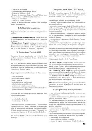 - Criação de faculdades.                                      7. A Regência de D. Pedro (1821-1822):
- Fundação da Academia Real Militar.
- Criação da Biblioteca Real.                              D. Pedro assumiu a regência do Brasil, após a volta
- Criação da Imprensa Régia: 1º Jornal “A Gazeta do        da família real, sob fortes pressões recolonizadoras,
Rio de Janeiro” e a 1ª Revista “O Patriota”.               tentando também o seu retorno a Portugal.
- Criação do Teatro Real.
- Criação do Jardim Botânico.                              As principais medidas recolonizadoras foram:
- Vinda de Missão artística francesa, com destaque         − reunião, numa única entidade, dos exércitos portu-
para o pintor Debret.                                      gueses e brasileiros.
                                                           − nomeação, para cada província do Brasil, de um gover-
             5. Política Externa Joanina:                  nador das armas, que obedeceria diretamente às ordens
                                                           vindas de Portugal, ou seja, independente da autoridade
Na política externa, D. João obteve duas significativas    do príncipe regente.
vitórias:                                                  − extinção dos tribunais e repartições públicas criadas
                                                           por D. João, anulando a autoridade do poder concentrado
- Conquista da Guiana Francesa (1809-1817): foi            no Rio de Janeiro.
devolvida a França por determinação do Congresso           − envio de novas tropas para o Rio de Janeiro, Pernam-
de Viena.                                                  buco e Bahia.
- Conquista do Uruguai: antiga pretensão portu-            − criação de um imposto adicional nas alfândegas brasi-
guesa de limitar o extremo sul do Brasil com o rio da      leiras, com a clara intenção de recuperar o monopólio.
Prata. Foi conquistada em 1816 e anexada ao Brasil
em 1821 com o nome de Província Cisplatina.                No Brasil, D. Pedro contava com a resistência de seto-
                                                           res como os latifundiários, a maçonaria e a imprensa. A
           6. Revolução do Porto de 1820:                  idéia era realizar a emancipação definitiva sem conflitos
                                                           armados e sem a participação das camadas populares
Apesar da derrota napoleônica em 1815, D. João             com o objetivo de resguardar a propriedade.
preferiu permanecer no Brasil devido a destruição do
                                                           As principais decisões de D. Pedro foram:
Estado Português.

                                                           - O “Fico” (09/01/1822): D. Pedro decidiu permane-
Em 1820, ocorreu uma grande revolta conhecida como
                                                           cer no Brasil apesar das pressões recolonizadoras.
Revolução Liberal do Porto que visava restaurar a so-
                                                           Frase: “Como é para o bem de todos e felicidade geral
berania portuguesa, abalada pela invasão napoleônica
                                                           da nação, estou pronto. Diga ao povo que fico”
e o posterior domínio inglês.
                                                           - O “Cumpra-se” (4/5/1822): decreto determinando
                                                           que nenhuma lei promulgada pelas Cortes de Lisboa
Os principais motivos da Revolução do Porto foram:
                                                           seria obedecida sem o “cumpra-se” de D. Pedro.
                                                           - A “Independência” (14/9/1822): diante de novas
-   crise econômica.
                                                           ordens das Cortes Portuguesas, D. Pedro decidiu rom-
-   descontentamento popular
                                                           per definitivamente com Portugal.
-   fome e miséria.
-   presença inglesa em Portugal.                          Obs.: Ocorreram resistências portuguesas no Brasil nas
-   influência das idéias liberais.                        províncias da Bahia, do Maranhão, do Grão-Pará, do
-   prejuízos na relação com a colônia.                    Piauí e da Cisplatina.
-   concorrência com os produtos manufaturados ingleses.
-   perda do mercado brasileiro.                                8. Os Significados da Independência:

Liderada pela burguesia portuguesa, existiam duas          − não provocou mudanças profundas no nosso pro-
exigências principais:                                     cesso histórico.
                                                           − participação da aristocracia, da maçonaria e da im-
− a volta da família real                                  prensa: movimento elitista.
− recolonização do Brasil.                                 − o povo não participou do processo de articulação da
                                                           independência porque era marginalizado pela aristo-
Os revolucionários escreveram uma Constituição e           cracia que não admitia manifestações populares na
conseguiram que D. João a assinasse, representando         política brasileira.
o fim do Absolutismo português. Em março de 1821,          − manutenção da escravidão.
D. João anunciou seu retorno para Portugal e no-           − permanência da dependência econômica em relação
meou como Regente do Brasil seu filho D. Pedro.            à Inglaterra.
                                                           − manutenção do modelo de produção colonial: agrário,
Em abril de 1821 D. João e sua corte retornam para         monocultor, latifundiário, escravista e exportador.
Portugal.                                                  − supremacia da elite agrária.
                                                           − manutenção da unidade territorial.
                                                           − adoção do regime monárquico: Estado Brasileiro.

                                                                                                               13
 