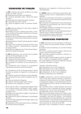 EXERCICIOS DE FIXAÇÃO                                   e) alianças com a Inglaterra e acordos para iniciar a
                                                             industrialização.
1. (CN) A abertura dos portos brasileiros às nações
amigas, em 1808, encerrou:                                   6. (UFMG) Todas as alternativas apresentam afir-
a) a dependência portuguesa da Inglaterra.                   mações corretas sobre a independência do Brasil,
b) o interesse português sobre o Brasil dos países           EXCETO:
europeus.                                                    a) A crença no liberalismo de D.Pedro I e a expectativa
c) a dependência do Brasil dos países europeus.              positiva quanto a uma constituição brasileira estavam
d) o monopólio luso sobre o Brasil.                          presentes em 1822.
e) o poder da Inglaterra sobre os produtos brasilei-         b) A declaração de independência estava diretamente
ros.                                                         relacionada às determinações das Cortes de Lisboa
                                                             enviadas a D. Pedro.
2. (CN) O Príncipe Regente D. João elevou o Brasil a         c) A ideologia monárquica enraizada fez com que o povo
Reino Unido porque:                                          e os políticos apoiassem o príncipe.
a) acreditava ser esta a solução para vencer o movi-         d) A idéia do federalismo era mais importante para os
mento rebelde de Pernambuco liderado por Domingos            radicais do que a defesa da República.
Teotônio Jorge Pessoa.                                       e) A participação popular determinou os rumos da
b) esperava obter vantagens para sua política interna-       constituição do novo Estado Nacional.
cional junto às nações cujos representantes reuniam-
se em Viena.                                                      EXERCICIOS PROPOSTOS
c) desejava projetar o Brasil, local que gostava e elegera
para residir.                                                7. (CN) A presença da Corte portuguesa no Brasil al-
d) recebera este conselho do Visconde de Cairu, para         terou os rumos de nossa história colonial, na medida
que melhor houvesse o desenvolvimento econômico              em que:
da antiga Colônia.                                           I – O Rio de Janeiro transformou-se na sede do Estado
e) atenderia às exigências das Cortes Gerais Extraor-        Português.
dinárias da Nação Portuguesa.                                II – Ocorre a ruptura do pacto colonial: abertura dos
                                                             portos e alvará às indústrias (1808).
3. (CN) Identificamos como um dos atos da política           III – Houveram progressos materiais e culturais, ex-
externa do Príncipe Regente D. João:                         cetuando na imprensa.
a) a solução da Questão Christie.                            IV – Consolida o domínio inglês no Brasil: tratados de
b) a invasão da Guiana Francesa.                             1810 – comércio e navegação, aliança e amizade.
c) a celebração com a Espanha do Tratado de Madri.           V – O país expande seu território comprando a Guiana
d) a aquisição do Território do Acre pertencente à           Francesa e anexando o Uruguai.
Bolívia.
e) o rompimento com o Vaticano e a conseqüente               Assinale a alternativa correta:
expulsão dos jesuítas do território brasileiro.              a) As afirmativas I, II e IV são verdadeiras.
                                                             b) As afirmativas II, III e V são verdadeiras.
4. A transferência da Corte Portuguesa para o Brasil         c) As afirmativas I, II, III e IV são verdadeiras.
decorreu da pressão da Inglaterra, interessada em            d) As afirmativas I, II, III e V são verdadeiras.
impedir:                                                     e) Todas as afirmativas são verdadeiras.
a) o controle marítimo do Atlântico sul por Napoleão.
b) o aprisionamento dos navios portugueses por Na-           8. (CN) A estadia de D. João VI no Brasil está asso-
poleão.                                                      ciada a duas ações militares distintas. A primeira, a
c) a ruína da dinastia de Bragança.                          ocupação da Guiana Francesa, em 1809; a segunda,
d) a saída de vinho português para a França.                 a conquista do Uruguai e sua transformação em Pro-
e) a aliança entre a Espanha e a França.                     víncia Cisplatina (1816-21). Sobre esses fatos podemos
                                                             afirmar que:
5. Por volta de 1820 , a burguesia portuguesa inicia         a) a investida contra a colônia francesa foi um ato
uma revolução liberal. controlando o poder, propõe-          revanchista contra o imperador da França, Napoleão
se a recuperar a economia do Reino e exige medidas           Bonaparte que, um ano antes, havia decretado o Blo-
imediatas como:                                              queio Marítimo contra o reino de Portugal.
a) desligar-se da dependência inglesa e participar da        b) ambas as empreitadas tinham como objetivo espe-
Revolução Industrial;                                        cífico adquirir para Portugal regiões economicamente
b) o regresso de D.João VI a Metrópole e recolonização       estratégicas, caso tanto do Uruguai – com excelente
do Brasil.                                                   porto localizado junto à foz do Rio da Prata – quanto da
c) coroar D.Pedro Imperador de Portugal e adotar uma         Guiana Francesa – cujo porto de Caiena configurava-se
constituição liberal;                                        como fornecedor de acesso fácil à próspera economia
d) a aplicação de leis protecionistas para a ampliação       norte-americana de inícios do século XIX.
do mercado interno português;                                c) tiveram como conseqüência comum o endivida-

14
 