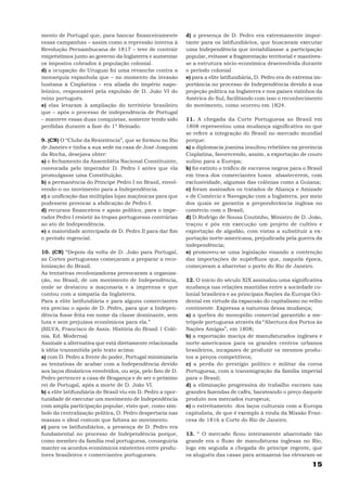 mento de Portugal que, para bancar financeiramente           d) a presença de D. Pedro era extremamente impor-
essas campanhas – assim como a repressão interna à           tante para os latifundiários, que buscavam executar
Revolução Pernambucana de 1817 – teve de contrair            uma Independência que inviabilizasse a participação
empréstimos junto ao governo da Inglaterra e aumentar        popular, evitasse a fragmentação territorial e mantives-
os impostos cobrados à população colonial.                   se a estrutura sócio-econômica desenvolvida durante
d) a ocupação do Uruguai foi uma revanche contra a           o período colonial.
monarquia espanhola que – no momento da invasão              e) para a elite latifundiária, D. Pedro era de extrema im-
lusitana à Cisplatina – era aliada do império napo-          portância no processo de Independência devido à sua
leônico, responsável pela expulsão de D. João VI do          projeção política na Inglaterra e nos países vizinhos da
reino português.                                             América do Sul, facilitando com isso o reconhecimento
e) elas levaram à ampliação do território brasileiro         do movimento, como ocorreu em 1824.
que – após o processo de independência de Portugal
– manteve essas duas conquistas, somente tendo sido          11. A chegada da Corte Portuguesa ao Brasil em
perdidas durante a fase do 1º Reinado.                       1808 representou uma mudança significativa no que
                                                             se refere a integração do Brasil no mercado mundial
9. (CN) O “Clube da Resistência”, que se formou no Rio       porque:
de Janeiro e tinha a sua sede na casa de José Joaquim        a) a diplomacia joanina insultou rebeliões na província
da Rocha, desejava obter:                                    Cisplatina, favorecendo, assim, a exportação de couro
a) o fechamento da Assembléia Nacional Constituinte,         sulino para a Europa;
convocada pelo imperador D. Pedro I antes que ela            b) foi extinto o tráfico de escravos negros para o Brasil
promulgasse uma Constituição.                                em troca dos comerciantes lusos abastecerem, com
b) a permanência do Príncipe Pedro I no Brasil, envol-       exclusividade, algumas das colônias como a Guiana;
vendo-o no movimento para a Independência.                   c) foram assinados os tratados de Aliança e Amizade
c) a unificação das múltiplas lojas maçônicas para que       e de Comércio e Navegação com a Inglaterra, por meio
pudessem provocar a abdicação de Pedro I.                    dos quais se garantia a preponderância inglesa no
d) recursos financeiros e apoio político, para o impe-       comércio com o Brasil;
rador Pedro I resistir às tropas portuguesas contrárias      d) D.Rodrigo de Sousa Coutinho, Ministro de D. João,
ao ato de Independência.                                     traçou e pôs em execução um projeto de cultivo e
e) a maioridade antecipada de D. Pedro II para dar fim       exportação de algodão, com vistas a substituir a ex-
o período regencial.                                         portação norte-americana, prejudicada pela guerra da
                                                             independência;
10. (CN) “Depois da volta de D. João para Portugal,          e) promoveu-se uma legislação visando a contenção
as Cortes portuguesas começaram a preparar a reco-           das importações de supérfluos que, naquela época,
lonização do Brasil.                                         começavam a abarrotar o porto do Rio de Janeiro.
As tentativas recolonizadoras provocaram a organiza-
ção, no Brasil, de um movimento de Independência,            12. O início do século XIX assinalou uma significativa
onde se destacou a maçonaria e a imprensa e que              mudança nas relações mantidas entre a sociedade co-
contou com a simpatia da Inglaterra.                         lonial brasileira e as principais Nações da Europa Oci-
Para a elite latifundiária e para alguns comerciantes        dental em virtude da expansão do capitalismo no velho
era preciso o apoio de D. Pedro, para que a Indepen-         continente. Expressa a natureza dessa mudança;
dência fosse feita em nome da classe dominante, sem          a) a quebra do monopólio comercial garantido a me-
luta e sem prejuízos econômicos para ela.”                   trópole portuguesa através da “Abertura dos Portos às
(SILVA, Francisco de Assis. História do Brasil 1 Colô-       Nações Amigas”, em 1808;
nia. Ed. Moderna)                                            b) a exportação maciça de manufaturados ingleses e
Assinale a alternativa que está diretamente relacionada      norte-americanos para os grandes centros urbanos
à idéia transmitida pelo texto acima:                        brasileiros, incapazes de produzir os mesmos produ-
a) com D. Pedro a frente do poder, Portugal minimizaria      tos a preços competitivos;
as tentativas de acabar com a Independência devido           c) a perda do prestígio político e militar da coroa
aos laços dinásticos envolvidos, ou seja, pelo fato de D.    Portuguesa, com a transmigração da família imperial
Pedro pertencer a casa de Bragança e de ser o próximo        para o Brasil;
rei de Portugal, após a morte de D. João VI.                 d) a eliminação progressiva do trabalho escravo nas
b) a elite latifundiária do Brasil viu em D. Pedro a opor-   grandes fazendas de cafés, barateando o preço daquele
tunidade de executar um movimento de Independência           produto nos mercados europeus;
com ampla participação popular, visto que, como sím-         e) o estreitamento dos laços culturais com a Europa
bolo da centralização política, D. Pedro despertaria nas     capitalista, de que é exemplo à vinda da Missão Fran-
massas o ideal comum que faltava ao movimento.               cesa de 1816 a Corte do Rio de Janeiro.
c) para os latifundiários, a presença de D. Pedro era
fundamental no processo de Independência porque,             13. “ O mercado ficou inteiramente abarrotado tão
como membro da família real portuguesa, conseguiria          grande era o fluxo de manufaturas inglesas no Rio,
manter os acordos econômicos existentes entre produ-         logo em seguida a chegada do príncipe regente, que
tores brasileiros e comerciantes portugueses.                os aluguéis das casas para armazená-las elevaram-se
                                                                                                                  15
 