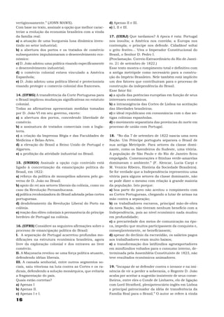 vertiginosamente.” (JONN MAWE).                             d) Apenas II e III.
Com base no texto, assinale a opção que melhor carac-       e) I, II e III.
terize a evolução da economia brasileira com a vinda
da família real:                                            17. (UERJ) Que tardamos? A época é esta: Portugal
a) a atuação de uma burguesia lusa dinâmica inves-          nos insulta; a América nos convida; a Europa nos
tindo no setor industrial;                                  contempla; o príncipe nos defende. Cidadãos! soltai
b) a abertura dos portos e os tratados de comércio          o grito festivo... Viva o Imperador Constitucional do
subsequentes impulsionaram o desenvolvimento eco-           Brasil, o Senhor D. Pedro I.
nômico:                                                     (Proclamação. Correio Extraordinário do Rio de Janei-
c) D. João adotou uma política visando especificamente      ro. 21 de setembro de 1822.)
o desenvolvimento industrial;                               Esse texto mostra o rompimento total e definitivo com
d) o comércio colonial estava vinculado a América           a antiga metrópole como necessário para a constru-
Espanhola;                                                  ção do Império Brasileiro. Nele também está implícito
e) D. João adotou uma política liberal e protecionista      um dos fatores que contribuíram para o processo de
visando proteger o comercio colonial dos franceses.         construção da independência do Brasil.
                                                            Esse fator foi:
14. (UFMG) A transferência da Corte Portuguesa para         a) a ajuda das potências européias em função de seus
o Brasil implicou mudanças significativas no estatuto       interesses econômicos.
colonial.                                                   b) a intransigência das Cortes de Lisboa na aceitação
Todas as afirmativas apresentam medidas tomadas             das liberdades brasileiras.
por D. João VI em seu governo, exceto:                      c) o ideal republicano em consonância com o das an-
a) a abertura dos portos, concedendo liberdade de           tigas colônias espanholas.
comércio.                                                   d) o movimento separatista das províncias do norte em
b) a assinatura de tratados comerciais com a Ingla-         processo de união com Portugal.
terra.
c) a criação da Imprensa Régia e das Faculdades de          18. “No dia 7 de setembro de 1822 nascia uma nova
Medicina e Belas-Artes.                                     Nação. Um Príncipe português separava o Brasil de
d) a elevação do Brasil a Reino Unido de Portugal e         sua antiga Metrópole. Para setores da classe domi-
Algarves.                                                   nante, como os fazendeiros do Sudeste, uma vitória.
e) a proibição da atividade industrial no Brasil.           A população de São Paulo e do Rio de Janeiro ficou
                                                            empolgada. Comemorações e fitinhas verde-amarelas
15. (UNIRIO) Assinale a opção cujo conteúdo está            dominavam o ambiente.” (F. Alencar, Lucia Carpi e
ligado à concretização da emancipação política do           M. Venício Ribeiro, História da Sociedade Brasileira).
Brasil, em 1822:                                            Se for verdade que a Independência representou uma
a) reforço da política de monopólios adorava pelo go-       vitória para alguns setores da classe dominante, não
verno de D. João no Brasil.                                 se pode dizer o mesmo com relação à grande maioria
b) apoio do rei aos setores liberais da colônia, como no    da população. Isto porque:
caso da Revolução Pernambucana.                             a) boa parte do povo não aceitou o rompimento com
c) política recolonizadora do Brasil adotada pelas cortes   as Cortes Portuguesas, chegando a lutar de armas na
portuguesas.                                                mão contra a separação;
d) desdobramento da Revolução Liberal do Porto na           b) os trabalhadores escravos, principal mão-de-obra
colônia.                                                    da nova Nação, não tiveram nenhum benefício com a
e) reação das elites coloniais à permanência do príncipe    Independência, pois ao nível econômico nada mudou
herdeiro de Portugal na colônia.                            em profundidade;
                                                            c) a precariedade dos meios de comunicação na épo-
16. (UFRS) Considere as seguintes afirmações sobre o        ca, impediu que muitos participassem da conquista e,
processo de emancipação política do Brasil:                 conseqüentemente, se beneficiassem;
I. A separação de Portugal acarretou profundas mo-          d) apesar do declínio da escravidão, os salários pagos
dificações na estrutura econômica brasileira, agora         aos trabalhadores eram muito baixos;
livre da exploração colonial e dos entraves ao livre        e) a transformação dos latifúndios agroexportadores
comércio.                                                   em minifúndios voltados para o consumo interno, de-
II. A Maçonaria revelou-se uma força política atuante,      terminada pela Assembléia Constituinte de 1823, não
defendendo idéias liberais.                                 teve resultados econômicos animadores.
III. A camada senhorial, entre outros segmentos so-
ciais, saiu vitoriosa na luta contra as Cortes e os ra-     19. “Incapaz de se defender contra o invasor e na imi-
dicais, defendendo a solução monárquica, que evitaria       nência de vir a perder a soberania, o Regente D. João
a fragmentação do país.                                     acaba por aceitar a sugestão insistente de seus conse-
Quais estão corretas?                                       lheiros, entre eles o Conde de Linhares, elo de ligação
a) Apenas I                                                 com Lord Stratford, plenipotenciário inglês em Lisboa
b) Apenas II.                                               e principal patrocinador da idéia de transferência da
c) Apenas I e I.                                            Família Real para o Brasil.” O autor se refere à vinda
16
 