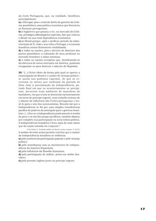 da Corte Portuguesa, que, na realidade, beneficiou
principalmente:
a) a Portugal, pois o controle direto do governo da Colô-
nia possibilitou uma política econômica que favoreceu
as finanças portuguesas;
b) à Inglaterra que passou a ter, no mercado da Colô-
nia, privilégios alfandegários especiais, fato que colocou
o Brasil na sua total dependência econômica;
c) ao Brasil porque, após o profícuo período da admi-
nistração de D. João e sua volta a Portugal, a economia
brasileira estava firmemente estabilizada;
d) a todas as nações, pois o decreto de abertura dos
portos possibilitou a colocação de seus produtos no
mercado brasileiro a taxas mínimas;
e) a todas as nações européias que, beneficiando-se
da abertura de novos mercados na América, puderam
reorganizar-se para destruir o exército de Napoleão.

20. “(...) Outro efeito da forma pela qual se operou a
emancipação do Brasil é o caráter de ‘arranjo político’,
se assim nos podemos exprimir, de que se re-
vestiam os meses que medeiam da partida de
Dom João à proclamação da Independência, pe-
ríodo final em que os acontecimentos se precipi-
tam, decorrem num ambiente de manobras de
bastidores, em que a luta se desenrola exclusivamente
em torno do príncipe regente, num trabalho intenso de
o afastar da influência das Cortes portuguesas e tra-
zê-lo para o seio dos autonomistas. Resulta daí que a
Independência se fez por uma simples transferência
pacífica de poderes da metrópole para o governo brasi-
leiro. (...) Fez-se a Independência praticamente à revelia
do povo; e se isto lhe poupa sacrifícios, também afastou
por completo sua participação na nova ordem política.
A Independência brasileira é fruto mais de uma classe
que da nação tomada em conjunto.”
       (Caio Prado Jr., Evolução política do Brasil e outros estudos. P. 49-50.)

A análise do texto acima permite concluir que o caráter
da Independência brasileira se evidencia:
a) pela ausência da participação popular e pelo ‘arranjo
político’.
b) pela semelhança com os movimentos de indepen-
dência da América Espanhola.
c) pela influência da filosofia iluminista.
d) pela participação do militar, porta-voz médio bra-
sileiro.
e) pela pressão inglesa junto ao príncipe regente.




                                                                                   17
 