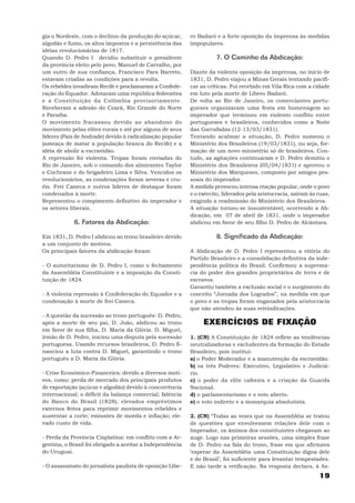 gia o Nordeste, com o declínio da produção do açúcar,      ro Badaró e a forte oposição da imprensa às medidas
algodão e fumo, os altos impostos e a persistência das     impopulares.
idéias revolucionárias de 1817.
Quando D. Pedro I decidiu substituir o presidente                    7. O Caminho da Abdicação:
da província eleito pelo povo, Manuel de Carvalho, por
um outro de sua confiança, Francisco Paes Barreto,         Diante da violenta oposição da imprensa, no início de
estavam criadas as condições para a revolta.               1831, D. Pedro viajou a Minas Gerais tentando pacifi-
Os rebeldes invadiram Recife e proclamaram a Confede-      car as críticas. Foi recebido em Vila Rica com a cidade
ração do Equador. Adotaram uma república federativa        em luto pela morte de Líbero Badaró.
e a Constituição da Colômbia provisoriamente.              De volta ao Rio de Janeiro, os comerciantes portu-
Receberam a adesão do Ceará, Rio Grande do Norte           gueses organizaram uma festa em homenagem ao
e Paraíba.                                                 imperador que terminou em violento conflito entre
O movimento fracassou devido ao abandono do                portugueses e brasileiros, conhecidos como a Noite
movimento pelas elites rurais e até por alguns de seus     das Garrafadas (12-13/03/1831).
líderes (Pais de Andrade) devido à radicalização popular   Tentando acalmar a situação, D. Pedro nomeou o
(ameaça de matar a população branca do Recife) e a         Ministério dos Brasileiros (19/03/1831), ou seja, for-
idéia de abolir a escravidão.                              mação de um novo ministério só de brasileiros. Con-
A repressão foi violenta. Tropas foram enviadas do         tudo, as agitações continuaram e D. Pedro demitiu o
Rio de Janeiro, sob o comando dos almirantes Taylor        Ministério dos Brasileiros (05/04/1831) e aprovou o
e Cochrane e do brigadeiro Lima e Silva. Vencidos os       Ministério dos Marqueses, composto por amigos pes-
revolucionários, as condenações foram severas e cru-       soais do imperador.
éis. Frei Caneca e outros líderes de destaque foram        A medida provocou intensa reação popular, onde o povo
condenados à morte.                                        e o exército, liderados pela aristocracia, saíram às ruas,
Representou o rompimento definitivo do imperador e         exigindo a readmissão do Ministério dos Brasileiros.
os setores liberais.                                       A situação tornou-se insustentável, ocorrendo a Ab-
                                                           dicação, em 07 de abril de 1831, onde o imperador
            6. Fatores da Abdicação:                       abdicou em favor de seu filho D. Pedro de Alcântara.

Em 1831, D. Pedro I abdicou ao trono brasileiro devido               8. Significado da Abdicação:
a um conjunto de motivos.
Os principais fatores da abdicação foram:                  A Abdicação de D. Pedro I representou a vitória do
                                                           Partido Brasileiro e a consolidação definitiva da inde-
- O autoritarismo de D. Pedro I, como o fechamento         pendência política do Brasil. Confirmou a suprema-
da Assembléia Constituinte e a imposição da Consti-        cia do poder dos grandes proprietários de terra e de
tuição de 1824.                                            escravos.
                                                           Garantiu também a exclusão social e o surgimento do
- A violenta repressão à Confederação do Equador e a       conceito “Jornada dos Logrados”, na medida em que
condenação à morte de frei Caneca.                         o povo e as tropas foram enganados pela aristocracia
                                                           que não atendeu às suas reivindicações.
- A questão da sucessão ao trono português: D. Pedro,
após a morte de seu pai, D. João, abdicou ao trono              EXERCÍCIOS DE FIXAÇÃO
em favor de sua filha, D. Maria da Glória. D. Miguel,
irmão de D. Pedro, iniciou uma disputa pela sucessão       1. (CN) A Constituição de 1824 reflete as tendências
portuguesa. Usando recursos brasileiros, D. Pedro fi-      neutralizadoras e excludentes da formação do Estado
nanciou a luta contra D. Miguel, garantindo o trono        Brasileiro, pois institui:
português a D. Maria da Glória.                            a) o Poder Moderador e a manutenção da escravidão.
                                                           b) os três Poderes: Executivo, Legislativo e Judiciá-
- Crise Econômico-Financeira: devido a diversos moti-      rio.
vos, como: perda de mercado dos principais produtos        c) o poder da elite cafeeira e a criação da Guarda
de exportação (açúcar e algodão) devido à concorrência     Nacional.
internacional; o déficit da balança comercial; falência    d) o parlamentarismo e o voto aberto.
do Banco do Brasil (1828); elevados empréstimos            e) o voto indireto e a monarquia absolutista.
externos feitos para reprimir movimentos rebeldes e
sustentar a corte; emissões de moeda e inflação; ele-      2. (CN) “Todas as vezes que na Assembléia se tratou
vado custo de vida.                                        de questões que envolvessem relações dele com o
                                                           Imperador, os ânimos dos constituintes chegavam ao
- Perda da Província Cisplatina: em conflito com a Ar-     auge. Logo nas primeiras sessões, uma simples frase
gentina, o Brasil foi obrigado a aceitar a Independência   de D. Pedro na fala do trono, frase em que afirmava
do Uruguai.                                                ‘esperar da Assembléia uma Constituição digna dele
                                                           e do Brasil’, foi suficiente para levantar tempestades.
- O assassinato do jornalista paulista de oposição Líbe-   E não tarde a retificação. Na resposta declara, à As-
                                                                                                                19
 