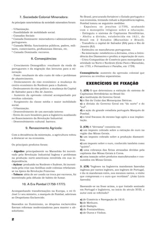 7. Sociedade Colonial Mineradora:                       No Brasil, procurando fortalecer o Estado português e
                                                               sua economia, tentando reduzir a dependência inglesa,
As principais características da sociedade mineradora foram:   Pombal tomou as seguintes medidas:
                                                               - Expulsou os jesuítas (1759), acabando
- Urbanização.                                                 com o monopólio religioso sobre a educação.
- Possibilidade de mobilidade social.                          - Extinguiu o sistema de Capitanias Hereditárias.
- Camadas Sociais:                                             - Aboliu a divisão, estabelecida em 1621, do
* Camada Dominante: mineradores e administradores              Brasil em 2 Estados (Maranhão e Brasil).
portugueses.                                                   - Transferiu o capital de Salvador (BA) para o Rio de
* Camada Média: funcionários públicos, padres, mili-           Janeiro (RJ).
tares, comerciantes, profissionais liberais, etc.              - Estimulou as manufaturas portuguesas.
* Camada Dominada: escravos.                                   - Na mineração: estabeleceu a derrama, criou a Inten-
                                                               dência dos Diamantes e proibiu a exportação de ouro.
                 8. Conseqüências:                             - Criou Companhias de Comércio para monopolizar a
                                                               atividade no Norte e Nordeste (Grão Pará e Maranhão,
- Crescimento Demográfico: resultante da vinda de              em 1755, e Pernambuco e Paraíba, em 1759).
portugueses e da migração das lavouras para a mi-
neração.                                                       Conseqüência: aumento da opressão colonial que
- Fome: resultante do alto custo de vida e problemas           provocou as revoltas separatistas.
de abastecimento.
- Deslocamento do eixo econômico: a mudança do
centro econômico do Nordeste para o Sudeste.
                                                                    EXERCÍCIOS DE FIXAÇÃO
- Deslocamento do eixo político: a mudança da Capital
                                                               1. (CN) O que determinou a extinção do sistema de
de Salvador para o Rio de Janeiro.
                                                               Capitanias Hereditárias no Brasil foi:
- Aumento da opressão colonial acompanhado por
                                                               a) a instituição do Governo Geral.
revoltas coloniais.
                                                               b) o fim da União das Monarquias Ibéricas.
- Surgimento da classe média e maior mobilidade
                                                               c) a divisão do Governo Geral em “do norte” e do
social.
                                                               “sul”.
- Urbanização.
                                                               d) a ação do grande estadista português Marquês de
- Desenvolvimento de um mercado interno
                                                               Pombal.
- Envio do ouro brasileiro para a Inglaterra auxiliando
                                                               e) o total fracasso do mesmo logo após a sua implan-
no financiamento da Revolução Industrial.
                                                               tação.
- Desenvolvimento cultural: barroco.

                                                               2. (CN) A “derrama” consistia em:
            9. Renascimento Agrícola:
                                                               a) um imposto cobrado sobre a extração do ouro na
                                                               região das Minas Gerais.
Com a decadência da mineração, a agricultura voltou
                                                               b) um imposto cobrado sobre a produção diamantí-
a destacar-se na economia.
                                                               fera.
                                                               c) um imposto sobre o ouro, conhecido também como
Os principais produtos foram:
                                                               “quinto”.
                                                               d) uma cobrança das fintas atrasadas devidas pela
- Algodão: principalmente no Maranhão foi incenti-
                                                               capitania das Minas Gerais à Coroa.
vado pela Revolução Industrial Inglesa e problemas
                                                               e) uma taxação sobre produtos manufaturados e con-
na produção norte-americana envolvida em sua in-
                                                               sumidos em Minas Gerais.
dependência.
- Açúcar: produzido no Nordeste e Sudeste, foi incenti-
                                                               3. (CN) “Ingleses na Inglaterra mandavam fazendas
vada pela crise nas Antilhas onde colônias rebelaram-
                                                               inglesas por navios ingleses, aos ingleses de Portugal,
se na época da Revolução Francesa.
                                                               e da cá mandavam estes, nos mesmos navios, o vinho
- Tabaco: além de ser usado na troca por escravos, foi
                                                               que compravam e o ouro que recebiam”. (João Lúcio
incentivado pela difusão de hábito de fumar.
                                                               Azevedo)
         10. A Era Pombal (1750-1777):
                                                               Baseando-se na frase acima, a que tratado assinado
                                                               em Portugal e Inglaterra, no início do século XVIII, o
Acompanhando transformações na Europa, o rei D.
                                                               autor está se referindo?
José I e seu ministro, o marquês de Pombal, aderiram
ao Despotismo Esclarecido.
                                                               a) de Comércio e Navegação de 1810.
                                                               b) de Methuen.
Baseados no Iluminismo, os déspotas esclarecidos
                                                               c) de Badajós.
fizeram reformas modernizadoras para manter o ab-
                                                               d) de Fontainebleau.
solutismo.
                                                               e) de Ouros e Vinhos.

2
 