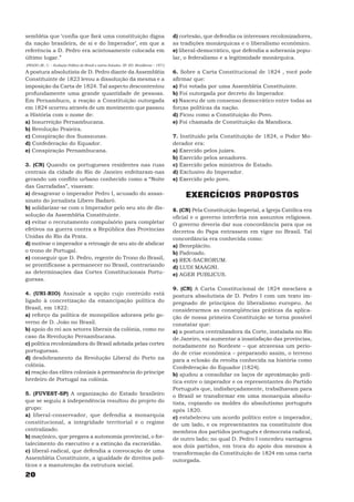 sembléia que ‘confia que fará uma constituição digna                                         d) cortesão, que defendia os interesses recolonizadores,
da nação brasileira, de si e do Imperador’, em que a                                         as tradições monárquicas e o liberalismo econômico.
referência a D. Pedro era acintosamente colocada em                                          e) liberal-democrático, que defendia a soberania popu-
último lugar.”                                                                               lar, o federalismo e a legitimidade monárquica.
(PRADO JR., C. – Evolução Política do Brasil e outros Estudos. SP. ED. Brasiliense – 1971)

A postura absolutista de D. Pedro diante da Assembléia                                       6. Sobre a Carta Constitucional de 1824 , você pode
Constituinte de 1823 levou a dissolução da mesma e a                                         afirmar que:
imposição da Carta de 1824. Tal aspecto descontentou                                         a) Foi votada por uma Assembléia Constituinte.
profundamente uma grande quantidade de pessoas.                                              b) Foi outorgada por decreto do Imperador.
Em Pernambuco, a reação a Constituição outorgada                                             c) Nasceu de um consenso democrático entre todas as
em 1824 ocorreu através de um movimento que passou                                           forças políticas da nação.
a História com o nome de:                                                                    d) Ficou como a Constituição do Povo.
a) Insurreição Pernambucana.                                                                 e) Foi chamada de Constituição da Mandioca.
b) Revolução Praieira.
c) Conspiração dos Suassunas.                                                                7. Instituído pela Constituição de 1824, o Poder Mo-
d) Confederação do Equador.                                                                  derador era:
e) Conspiração Pernambucana.                                                                 a) Exercido pelos juízes.
                                                                                             b) Exercido pelos senadores.
3. (CN) Quando os portugueses residentes nas ruas                                            c) Exercido pelos ministros de Estado.
centrais da cidade do Rio de Janeiro enfeitaram-nas                                          d) Exclusivo do Imperador.
gerando um conflito urbano conhecido como a “Noite                                           e) Exercido pelo povo.
das Garrafadas”, visavam:
a) desagravar o imperador Pedro I, acusado do assas-                                              EXERCÍCIOS PROPOSTOS
sinato do jornalista Líbero Badaró.
b) solidarizar-se com o Imperador pelo seu ato de dis-                                       8. (CN) Pela Constituição Imperial, a Igreja Católica era
solução da Assembléia Constituinte.                                                          oficial e o governo interferia nos assuntos religiosos.
c) evitar o recrutamento compulsório para completar                                          O governo deveria dar sua concordância para que os
efetivos na guerra contra a República das Províncias                                         decretos do Papa entrassem em vigor no Brasil. Tal
Unidas do Rio da Prata.                                                                      concordância era conhecida como:
d) motivar o imperador a retroagir de seu ato de abdicar                                     a) Beneplácito.
o trono de Portugal.                                                                         b) Padroado.
e) conseguir que D. Pedro, regente do Trono do Brasil,                                       c) REX-SACRORUM.
se prontificasse a permanecer no Brasil, contrariando                                        d) LUDI MAAGNI.
as determinações das Cortes Constitucionais Portu-                                           e) AGER PUBLICUS.
guesas.
                                                                                             9. (CN) A Carta Constitucional de 1824 mesclava a
4. (UNI-RIO) Assinale a opção cujo conteúdo está                                             postura absolutista de D. Pedro I com um texto im-
ligado à concretização da emancipação política do                                            pregnado de princípios do liberalismo europeu. Ao
Brasil, em 1822:                                                                             considerarmos as conseqüências práticas da aplica-
a) reforço da política de monopólios adorava pelo go-                                        ção de nossa primeira Constituição se torna possível
verno de D. João no Brasil.                                                                  constatar que:
b) apoio do rei aos setores liberais da colônia, como no                                     a) a postura centralizadora da Corte, instalada no Rio
caso da Revolução Pernambucana.                                                              de Janeiro, vai aumentar a insatisfação das províncias,
c) política recolonizadora do Brasil adotada pelas cortes                                    notadamente no Nordeste – que atravessa um perío-
portuguesas.                                                                                 do de crise econômica – preparando assim, o terreno
d) desdobramento da Revolução Liberal do Porto na                                            para a eclosão da revolta conhecida na história como
colônia.                                                                                     Confederação do Equador (1824).
e) reação das elites coloniais à permanência do príncipe                                     b) ajudou a consolidar os laços de aproximação polí-
herdeiro de Portugal na colônia.                                                             tica entre o imperador e os representantes do Partido
                                                                                             Português que, indisfarçadamente, trabalhavam para
5. (FUVEST-SP) A organização do Estado brasileiro                                            o Brasil se transformar em uma monarquia absolu-
que se seguiu à independência resultou do projeto do                                         tista, copiando os moldes do absolutismo português
grupo:                                                                                       após 1820.
a) liberal-conservador, que defendia a monarquia                                             c) estabeleceu um acordo político entre o imperador,
constitucional, a integridade territorial e o regime                                         de um lado, e os representantes na constituinte dos
centralizado.                                                                                membros dos partidos português e democrata radical,
b) maçônico, que pregava a autonomia provincial, o for-                                      de outro lado; no qual D. Pedro I concedeu vantagens
talecimento do executivo e a extinção da escravidão.                                         aos dois partidos, em troca do apoio dos mesmos à
c) liberal-radical, que defendia a convocação de uma                                         transformação da Constituição de 1824 em uma carta
Assembléia Constituinte, a igualdade de direitos polí-                                       outorgada.
ticos e a manutenção da estrutura social.
20
 