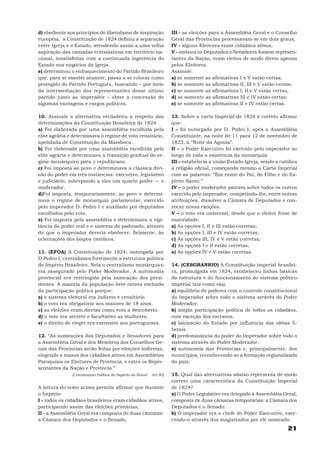 d) obediente aos princípios do liberalismo de inspiração               III - as eleições para a Assembléia Geral e o Conselho
européia, a Constituição de 1824 definiu a separação                   Geral das Províncias processavam-se em dois graus;
entre Igreja e o Estado, atendendo assim a uma velha                   IV - alguns Eleitores eram cidadãos ativos;
aspiração das camadas eclesiásticas em território na-                  V - embora os Deputados e Senadores fossem represen-
cional, insatisfeitas com a continuada ingerência do                   tantes da Nação, eram eleitos de modo direto apenas
Estado nos negócios da Igreja.                                         pelos Eleitores.
e) determinou o enfraquecimento do Partido Brasileiro                  Assinale:
que, para se manter atuante, passa a se colocar como                   a) se somente as afirmativas I e V estão certas;
protegido do Partido Português, buscando – por meio                    b) se somente as afirmativas II, III e V estão certas;
da intermediação dos representantes desse último                       c) se somente as afirmativas I, II e V estão certas;
partido junto ao imperador – obter a concessão de                      d) se somente as afirmativas III e IV estão certas;
algumas vantagens e cargos políticos.                                  e) se somente as afirmativas II e IV estão certas.

10. Assinale a alternativa verdadeira a respeito das                   13. Sobre a carta Imperial de 1824 é correto afirmar
determinações da Constituição Brasileira de 1824.                      que:
a) Foi elaborada por uma assembléia escolhida pela                     I – foi outorgada por D. Pedro I, após a Assembléia
elite agrária e determinava o regime de voto censitário,               Constituinte, na noite de 11 para 12 de novembro de
apelidada de Constituição da Mandioca.                                 1823, a “Noite da Agonia”.
b) Foi elaborada por uma assembléia escolhida pela                     II – o Poder Executivo foi exercido pelo imperador ao
elite agrária e determinava a transição gradual do re-                 longo de toda a existência da monarquia.
gime monárquico para o republicano.                                    III – estabelecia a união Estado-Igreja, sendo a católica
c) Foi imposta ao povo e determinava a clássica divi-                  a religião oficial, começando mesmo a Carta Imperial
são do poder em três instâncias: executivo, legislativo                com as palavras: “Em nome do Pai, do Filho e do Es-
e judiciário, sobrepondo a eles um quarto poder — o                    pírito Santo.”
moderador.                                                             IV – o poder moderador pairava sobre todos os outros
d)Foi imposta, temporariamente, ao povo e determi-                     exercido pelo imperador, competindo-lhe, entre outras
nava o regime de monarquia parlamentar, exercido                       atribuições, dissolver a Câmara de Deputados e con-
pelo imperador D. Pedro I e auxiliado por deputados                    vocar novas eleições.
escolhidos pelo voto.                                                  V – o voto era universal, desde que o eleitor fosse de
e) Foi imposta pela assembléia e determinava a vigi-                   maioridade.
lância do poder real e o sistema do padroado, através                  a) As opções I, II e III estão corretas;
do que o imperador deveria obedecer, fielmente, às                     b) As opções I, III e IV estão corretas;
orientações dos bispos católicos.                                      c) As opções III, IV e V estão corretas;
                                                                       d) As opções I e II estão corretas;
11. (EFOA) A Constituição de 1824, outorgada por                       e) As opções IV e V estão corretas.
D.Pedro I, centralizava fortemente a estrutura política
do Império Brasileiro. Nela o centralismo monárquico                   14. (CESGRANRIO) A Constituição imperial brasilei-
era assegurado pelo Poder Moderador. A autonomia                       ra, promulgada em 1824, estabeleceu linhas básicas
provincial era restringida pela nomeação dos presi-                    da estrutura e do funcionamento do sistema político
dentes. A maioria da população livre estava excluída                   imperial tais como o(a):
da participação política porque:                                       a) equilíbrio de poderes com o controle constitucional
a) o sistema eleitoral era indireto e censitário.                      do Imperador sobre todo o sistema através do Poder
b) o voto era obrigatório aos maiores de 18 anos.                      Moderador.
c) as eleições eram diretas como vota a descoberto.                    b) ampla participação política de todos os cidadãos,
d) o voto era secreto e facultativo as mulheres.                       com exceção dos escravos.
e) o direito de eleger era extensivo aos portugueses.                  c) laicização do Estado por influência das idéias li-
                                                                       berais.
12. “As nomeações dos Deputados e Senadores para                       d) predominância do poder do Imperador sobre todo o
a Assembléia Geral e dos Membros dos Conselhos Ge-                     sistema através do Poder Moderador.
rais das Províncias serão feitas por eleições indiretas,               e) autonomia das Províncias e, principalmente, dos
elegendo a massa dos cidadãos ativos em Assembléias                    municípios, reconhecendo-se a formação regionalizada
Paroquiais os Eleitores de Província, e estes os Repre-                do país.
sentantes da Nação e Província.”
               (Constituição Política do Império do Brasil - Art.90)   15. Qual das alternativas abaixo representa de modo
                                                                       correto uma característica da Constituição Imperial
A leitura do texto acima permite afirmar que durante                   de 1824?
o Império:                                                             a) O Poder Legislativo era delegado à Assembléia Geral,
I - todos os cidadãos brasileiros eram cidadãos ativos,                composta de duas câmaras temporárias: a Câmara dos
participando assim das eleições primárias;                             Deputados e o Senado.
II - a Assembléia Geral era composta de duas câmaras:                  b) O imperador era o chefe do Poder Executivo, exer-
a Câmara dos Deputados e o Senado;                                     cendo-o através dos magistrados por ele nomeado.
                                                                                                                           21
 