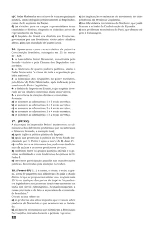 c) O Poder Moderador era a chave de toda a organização     c) às implicações econômicas do movimento de inde-
política, sendo delegado privativamente ao Imperador,      pendência da Província Cisplatina.
como chefe supremo da Nação.                               d) às dificuldades econômicas do Nordeste, que justi-
d) As eleições para os cargos representativos eram         ficaram a eclosão da Confederação do Equador.
censitárias e direitas, elegendo os cidadãos ativos de     e) aos problemas econômicos do Pará, que deram ori-
representantes da Nação.                                   gem à Cabanagem.
e) O Império do Brasil era dividido em Províncias,
governadas por um Presidente, eleito pelos cidadãos
ativos, para um mandado de quatro anos.

16. Apareceram como característica da primeira
Constituição Brasileira, outorgada em 25 de março
de 1824:
1- a Assembléia Geral Bicameral, constituída pelo
Senado vitalício e pela Câmara dos Deputados tem-
porários;
2- a existência de quatro poderes políticos, sendo o
Poder Moderador “a chave de toda a organização po-
lítica nacional”;
3- a nomeação dos ocupantes do poder executivo,
pelo titular do Poder Moderador, após indicação pelos
membros do Poder Legislativo;
4- a divisão do Império em Estado, cujas capitais deve-
riam ser as cidades comerciais mais importantes;
5- a existência de eleições diretas e censitárias.
Assinale:
a) se somente as afirmativas 1 e 5 estão corretas;
b) se somente as afirmativas 2 e 4 estão corretas;
c) se somente as afirmativas 3 e 4 estão corretas;
d) se somente as afirmativas 3 e 4 estão corretas;
e) se somente as afirmativas 1 e 2 estão corretas.

17. (UNIRIO)
A abdicação do Imperador Pedro I representou a cul-
minância dos diferentes problemas que caracterizam
o Primeiro Reinado, a exemplo doa):
a) apoio inglês à política platina do Império.
b) apoio das províncias à política do Reino Unido im-
plantado por D. Pedro I, após a morte de D. João VI.
c) conflito entre os interesses dos produtores tradicio-
nais de açúcar e os novos produtores de ouro.
d) confronto entre os grupos políticos liberais e o go-
verno centralizado e com tendências despóticas de D.
Pedro I.
e) crescente participação popular nas manifestações
políticas, favorecidas pela abolição do tráfico.

18. (Fuvest-SP) “(... ) a carne, o couro, o sebo, a gra-
xa, além de pagarem nas alfândegas do país o duplo
dízimo de que se propuseram aliviar-nos, exigiam mais
15 % em qualquer dos portos do império. Impruden-
tes legisladores nos puseram desde esse momento na
linha dos povos estrangeiros, desnacionalizaram a
nossa província e de fato a separaram da comunida-
de brasileira.”
O texto acima refere-se:
a) ao problema dos altos impostos que recaíam sobre
produtos do Maranhão e que ocasionaram a Balaia-
da.
b) aos fatores econômicos que motivaram a Revolução
Farroupilha, iniciada durante o período regencial.
22
 