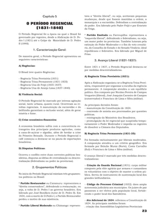 Capítulo 5                          tava a “direita liberal”, ou seja, aceitavam pequenas
                                                           mudanças, desde que fossem mantidas a ordem, a
                                                           monarquia e a escravidão. Defendiam a centralização
        O PERÍODO REGENCIAL                                do poder. Era liderado pelo Padre Feijó e por Evaristo
            (1831-1840)                                    da Veiga.

O Período Regencial foi a época na qual o Brasil foi       * Partido Exaltado ou Farroupilha: representava a
governado por regentes, desde a Abdicação de D. Pe-        “esquerda liberal”, defendendo o federalismo, ou seja,
dro I (1831) até o Golpe da Maioridade de D. Pedro         um maior poder às províncias. Também lutaram pela
II (1840).                                                 extinção do Poder Moderador e o fim do voto censitá-
                                                           rio, do Conselho de Estado e do Senado Vitalício; ideal
                1. Caracterização Geral:                   republicano e federativo. Era liderado por Miguel de
                                                           Frias.
De maneira geral, o Período Regencial apresentou as
seguintes características:                                         3. Avanço Liberal (1831-1837):
A) Regências:                                              Entre 1831 e 1837, o Período Regencial destacou-se
                                                           por medidas descentralizadoras.
O Brasil teve quatro Regências:
                                                           A) Regência Trina Provisória (1831):
-   Regência   Trina Provisória (1831)
-   Regência   Trina Permanente (1831-1835)                Após a Abdicação organizou-se a Regência Trina Provi-
-   Regência   Una de Feijó (1835-1837)                    sória, responsável por organizar a escolha da regência
-   Regência   Una de Araújo Lima (1837-1840)              permanente. A composição atendeu a um equilíbrio
                                                           político. Era composto por Nicolau Pereira de Campos
B) Violência Social:                                       Vergueiro (liberal), José Joaquim Carneiro de Campos
                                                           (conservador) e Francisco de Lima e Silva (militar).
O Período Regencial foi marcado por intensa agitação
social, tanto urbana, quanto rural. Ocorreram as re-       As principais decisões foram:
voltas regenciais. A manutenção da escravidão e do         − manutenção da Constituição de 1824.
latifúndio garantiam a exclusão social, além de gerar      − concessão de anistia aos processados por questões
miséria e fome.                                            políticas.
                                                           − reintegração do Ministério dos Brasileiros.
C) Crise econômico-financeira:                             − promulgação da lei regencial que suspendia tempo-
                                                           rariamente o Poder Moderador e impedia os regentes
A economia brasileira sofria com a concorrência es-        de dissolver a Câmara dos Deputados.
trangeira dos principais produtos agrícolas, como
a cana-de-açúcar e algodão, além de herdar a crise         B) Regência Trina Permanente (1831-35):
do Primeiro Reinado. Durante o Período Regencial o
café começou a destacar-se na pauta de exportações         Foi formada exclusivamente por liberais moderados.
brasileiras.                                               A composição atendeu a um critério geográfico. Era
                                                           formada por Bráulio Muniz (Norte), Costa Carvalho
D) Disputas Políticas:                                     (Sul) e Francisco de Lima e Silva (militar).

Ocorreu o conflito entre duas correntes políticas bra-     O avanço liberal é marcado por três medidas descen-
sileiras, disputas as idéias de centralização ou descen-   tralizadoras:
tralização (federalismo ou poder às províncias).
                                                           − Criação da Guarda Nacional (1831): corpo militar
               2. Grupamentos Políticos:                   composto pela elite agrária que armava e comandava
                                                           os voluntários com o objetivo de manter a ordem pú-
No início do Período Regencial existiam três grupamen-     blica. Serviu de instrumento de sustentação local dos
tos políticos no Brasil:                                   grandes latifundiários.

* Partido Restaurador ou Caramuru: representava a          − Código do Processo Criminal (1832): dava ampla
“direita conservadora”, defendendo a restauração, ou       autonomia judiciária aos municípios. Os juízes de paz
seja, a volta de D. Pedro I ao governo brasileiro. Era     passaram a ser eleitos pela população local, fortale-
liderado por José Bonifácio (tutor de D. Pedro II). Em     cendo o poder local dos fazendeiros.
1834, com a morte de D.Pedro I, o Partido Restaurador
perdeu o motivo de sua existência.                         − Ato Adicional de 1834: reformou a Constituição de
                                                           1824. As principais medidas foram:
* Partido Liberal Moderado ou Chimango: represen-          . criação das Assembléias Legislativas Provinciais
                                                                                                              23
 