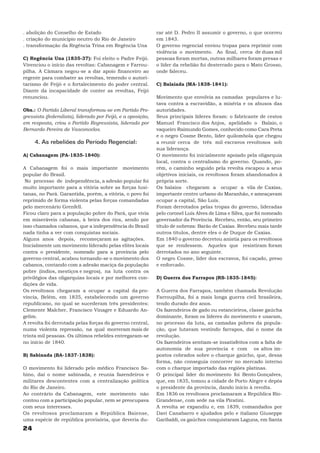 . abolição do Conselho de Estado                             rar até D. Pedro II assumir o governo, o que ocorreu
. criação do município neutro do Rio de Janeiro              em 1843.
. transformação da Regência Trina em Regência Una            O governo regencial enviou tropas para reprimir com
                                                             violência o movimento. Ao final, cerca de duas mil
C) Regência Una (1835-37): Foi eleito o Padre Feijó.         pessoas foram mortas, outras milhares foram presas e
Vivenciou o início das revoltas: Cabanagem e Farrou-         o líder da rebelião foi desterrado para o Mato Grosso,
pilha. A Câmara negou-se a dar apoio financeiro ao           onde faleceu.
regente para combater as revoltas, temendo o autori-
tarismo de Feijó e o fortalecimento do poder central.        C) Balaiada (MA-1838-1841):
Diante da incapacidade de conter as revoltas, Feijó
renunciou.                                                   Movimento que envolvia as camadas populares e lu-
                                                             tava contra a escravidão, a miséria e os abusos das
Obs.: O Partido Liberal transformou-se em Partido Pro-       autoridades.
gressista (federalista), liderado por Feijó, e a oposição,   Seus principais líderes foram: o fabricante de cestos
em resposta, criou o Partido Regressista, liderado por       Manuel Francisco dos Anjos, apelidado o Balaio, o
Bernardo Pereira de Vasconcelos.                             vaqueiro Raimundo Gomes, conhecido como Cara Preta
                                                             e o negro Cosme Bento, líder quilombola que chegou
     4. As rebeliões do Período Regencial:                   a reunir cerca de três mil escravos revoltosos sob
                                                             sua liderança.
A) Cabanagem (PA-1835-1840):                                 O movimento foi inicialmente apoiado pela oligarquia
                                                             local, contra o centralismo do governo. Quando, po-
A Cabanagem foi o mais importante movimento                  rém, o caminho seguido pela revolta escapou a seus
popular do Brasil.                                           objetivos iniciais, os revoltosos foram abandonados à
 No processo de independência, a adesão popular foi          própria sorte.
muito importante para a vitória sobre as forças lusi-        Os balaios chegaram a ocupar a vila de Caxias,
tanas, no Pará. Garantida, porém, a vitória, o povo foi      importante centro urbano do Maranhão, e ameaçavam
reprimido de forma violenta pelas forças comandadas          ocupar a capital, São Luís.
pelo mercenário Grenfell.                                    Foram derrotados pelas tropas do governo, lideradas
Ficou claro para a população pobre do Pará, que vivia        pelo coronel Luís Alves de Lima e Silva, que foi nomeado
em miseráveis cabanas, à beira dos rios, sendo por           governador da Província. Recebeu, então, seu primeiro
isso chamados cabanos, que a independência do Brasil         título de nobreza: Barão de Caxias. Recebeu mais tarde
nada tinha a ver com conquistas sociais.                     outros títulos, dentre eles o de Duque de Caxias.
Alguns anos depois, recomeçaram as agitações.                Em 1840 o governo decretou anistia para os revoltosos
Inicialmente um movimento liderado pelas elites locais       que se rendessem. Aqueles que resistiram foram
contra o presidente, nomeado para a província pelo           derrotados no ano seguinte.
governo central, acabou tornando-se o movimento dos          O negro Cosme, líder dos escravos, foi caçado, preso
cabanos, contando com a adesão maciça da população           e enforcado.
pobre (índios, mestiços e negros), na luta contra os
privilégios das oligarquias locais e por melhores con-       D) Guerra dos Farrapos (RS-1835-1845):
dições de vida.
Os revoltosos chegaram a ocupar a capital da pro-            A Guerra dos Farrapos, também chamada Revolução
víncia, Belém, em 1835, estabelecendo um governo             Farroupilha, foi a mais longa guerra civil brasileira,
republicano, no qual se sucederam três presidentes:          tendo durado dez anos.
Clemente Malcher, Francisco Vinagre e Eduardo An-            Os fazendeiros de gado ou estancieiros, classe gaúcha
gelim.                                                       dominante, foram os líderes do movimento e usaram,
A revolta foi derrotada pelas forças do governo central,     no processo da luta, as camadas pobres da popula-
numa violenta repressão, na qual morreram mais de            ção, que lutavam vestindo farrapos, daí o nome da
trinta mil pessoas. Os últimos rebeldes entregaram-se        revolução.
no início de 1840.                                           Os fazendeiros sentiam-se insatisfeitos com a falta de
                                                             autonomia de sua província e com os altos im-
B) Sabinada (BA-1837-1838):                                  postos cobrados sobre o charque gaúcho, que, dessa
                                                             forma, não conseguia concorrer no mercado interno
O movimento foi liderado pelo médico Francisco Sa-           com o charque importado das regiões platinas.
bino, daí o nome sabinada, e reunia fazendeiros e            O principal líder do movimento foi Bento Gonçalves,
militares descontentes com a centralização política          que, em 1835, tomou a cidade de Porto Alegre e depôs
do Rio de Janeiro.                                           o presidente da província, dando início à revolta.
Ao contrário da Cabanagem, este movimento não                Em 1836 os revoltosos proclamaram a República Rio-
contou com a participação popular, nem se preocupava         Grandense, com sede na vila Piratini.
com seus interesses.                                         A revolta se expandiu e, em 1839, comandados por
Os revoltosos proclamaram a República Baiense,               Davi Canabarro e ajudados pelo e italiano Giuseppe
uma espécie de república provisória, que deveria du-         Garibaldi, os gaúchos conquistaram Laguna, em Santa
24
 